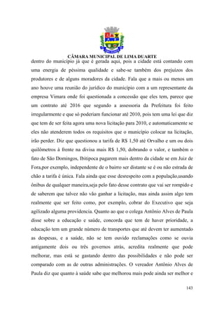 dentro do município já que é gerada aqui, pois a cidade está contando com
uma energia de péssima qualidade e sabe-se também dos prejuízos dos
produtores e de alguns moradores da cidade. Fala que a mais ou menos um
ano houve uma reunião do jurídico do município com a um representante da
empresa Vimara onde foi questionada a concessão que eles tem, parece que
um contrato até 2016 que segundo a assessoria da Prefeitura foi feito
irregularmente e que só poderiam funcionar até 2010, pois tem uma lei que diz
que tem de ser feita agora uma nova licitação para 2010, e automaticamente se
eles não atenderem todos os requisitos que o município colocar na licitação,
irão perder. Diz que questionou a tarifa de R$ 1,50 até Orvalho e um ou dois
quilômetros à frente na divisa mais R$ 1,50, dobrando o valor, e também o
fato de São Domingos, Ibitipoca pagarem mais dentro da cidade se em Juiz de
Fora,por exemplo, independente de o bairro ser distante se é ou não estrada de
chão a tarifa é única. Fala ainda que esse desrespeito com a população,usando
ônibus de qualquer maneira,seja pelo fato desse contrato que vai ser rompido e
de saberem que talvez não vão ganhar a licitação, mas ainda assim algo tem
realmente que ser feito como, por exemplo, cobrar do Executivo que seja
agilizado alguma providencia. Quanto ao que o colega Antônio Alves de Paula
disse sobre a educação e saúde, concorda que tem de haver prioridade, a
educação tem um grande número de transportes que até devem ter aumentado
as despesas, e a saúde, não se tem ouvido reclamações como se ouvia
antigamente dois ou três governos atrás, acredita realmente que pode
melhorar, mas está se gastando dentro das possibilidades e não pode ser
comparado com as de outras administrações. O vereador Antônio Alves de
Paula diz que quanto à saúde sabe que melhorou mais pode ainda ser melhor e

                                                                          143
 