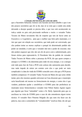 que o Secretário Sebastião Antenor está fazendo um bom trabalho e que é um
dos poucos secretários que ele se dá, mas só se nota que a saúde esta ainda
deixando a desejar quando se precisa dela, e que isso está acontecendo no
todo,a saúde no país está precisando melhorar e muito. o vereador Tadeu
Tavares de Matos novamente fala do respeito que tem de haver entre ao
Executivo e o Legislativo, para que o melhor seja feito pelo município, e é
isto que quer em relação aos secretários, que tudo pode ser conversado, que
eles podem tentar ao menos explicar o porquê de determinado pedido não
poder ser atendido, é certo que o vereador não tem o poder de executar, mas
não podem esquecer que eles são um elo do povo com a administração, pois
foram eleitos para representá-lo. O Presidente fala do pedido do vereador
Tadeu Tavares de Matos sobre a presença da PCH, diz que quem compra a
energia é a CEMIG e ela determina para onde irá essa energia, e se a energia
está indo para Juiz de Fora a PCH com certeza não autonomia para decidir,
mas nada impede de entrar em contato com eles o que pode ser mais
complicado é a data da vinda da CEMIG coincidir com o dia que a PCH possa
também comparecer. O vereador Tadeu Tavares de Matos diz que seria válido
tentar, pois eles mesmos quando estiveram na Casa disseram que o município
seria beneficiado até mesmo no fornecimento de energia, e como eles é que
vendem, poderiam ajudar a sensibilizar a CEMIG para dar preferência ao
município nesse fornecimento.o vereador José Nilton Santos Aguiar sugere
que alguém que fosse “entendido” como o Sr. Derly Aparecido para que os
auxiliasse na visita da CEMIG para o caso de não entenderem algum termo
técnico. O vereador Davi Pimenta Delgado diz que nem iria fazer uso da
palavra, mas com o comentário do “vereadorzinho” resolveu falar, diz até que

                                                                        144
 