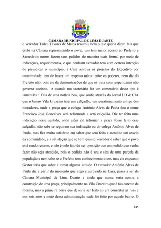o vereador Tadeu Tavares de Matos resumiu bem o que queria dizer, fala que
estão na Câmara representando o povo, uns tem maior acesso ao Prefeito e
Secretários outros fazem seus pedidos de maneira mais formal por meio de
indicações, requerimentos, e que nenhum vereador tem com certeza intenção
de prejudicar o município, a Casa aprova os projetos do Executivo por
unanimidade, tem de haver um respeito mútuo entre os poderes, nem diz do
Prefeito não, pois ele dá demonstrações de que os trata com respeito,mas não
governa sozinho, e quando um secretário faz um comentário desse tipo é
lamentável. Fala de uma notícia boa, que soube através do Jornal LD & CIA
que o bairro Vila Cruzeiro terá um calçadão, um questionamento antigo dos
moradores, onde a praça que o colega Antônio Alves de Paula deu o nome
Francisco José Gonçalves será reformada e será calçadão. Diz ter feito uma
indicação nesse sentido, onde além de reformar a praça fosse feito esse
calçadão, não sabe se seguiram sua indicação ou do colega Antônio Alves de
Paula, mas fica muito satisfeito em saber que será feito e atendido um anseio
da comunidade, é a satisfação que se tem quanto vereador é saber que o povo
está rendo retorno, e não é pelo fato de ser oposição que um pedido que venha
fazer não seja atendido, pois o pedido não é seu e sim de uma parcela da
população e nem sabe se o Prefeito tem conhecimento disso, mas ele enquanto
Gestor teria que saber e tomar alguma atitude. O vereador Antônio Alves de
Paula diz a partir do momento que algo é aprovado na Casa, passa a ser da
Câmara Municipal de Lima Duarte e ainda que nunca seria contra a
construção de uma praça, principalmente na Vila Cruzeiro que é tão carente da
mesma, mas a primeira coisa que deveria ser feito ali era consertar as ruas e
nos seis anos e meio dessa administração nada foi feito por aquele bairro. O

                                                                         145
 