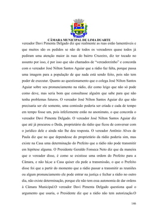 vereador Davi Pimenta Delgado diz que realmente as ruas estão lamentáveis e
que muitos são os pedidos se não de todos os vereadores quase todos já
pediram uma atenção maior às ruas do bairro Cruzeiro, diz ter tocado no
assunto por isso, é por isso que são chamados de “vereadorzinho” e concorda
com o vereador José Nilton Santos Aguiar que a rádio faz falta, porque passa
uma imagem para a população de que nada está sendo feito, pois não tem
poder de executar. Quanto ao questionamento que o colega José Nilton Santos
Aguiar sobre seu pronunciamento na rádio, diz como leigo que não só pode
como deve, mas seria bom que consultasse alguém que sabe para que não
tenha problemas futuros. O vereador José Nilton Santos Aguiar diz que não
precisaria ser ele somente, uma comissão poderia ser criada e cada de tempo
em tempo fosse um, pois infelizmente estão no anonimato, o que concorda o
vereador Davi Pimenta Delgado. O vereador José Nilton Santos Aguiar diz
que até já procurou o Deda, proprietário da rádio que ficou de conversar com
o jurídico dele e ainda não lhe deu resposta. O vereador Antônio Alves de
Paula diz que no que dependesse do proprietário da rádio poderia sim, mas
existe na Casa uma determinação do Prefeito que a rádio não pode transmitir
em hipótese alguma. O Presidente Geraldo Fonseca Neto diz que da maneira
que o vereador disse, é como se existisse uma ordem do Prefeito para a
Câmara, e não há,se a Casa quiser ela pede a transmissão, o que o Prefeito
disse foi que a partir do momento que a rádio passar a transmitir as reuniões
ou algum pronunciamento ele pode entrar na justiça e fechar a rádio no outro
dia, não existe determinação, porque ele não tem essa autonomia de dar ordens
à Câmara Municipal.O vereador Davi Pimenta Delgado questiona qual o
argumento que usaria, o Presidente diz que a rádio não tem autorização.O

                                                                         146
 