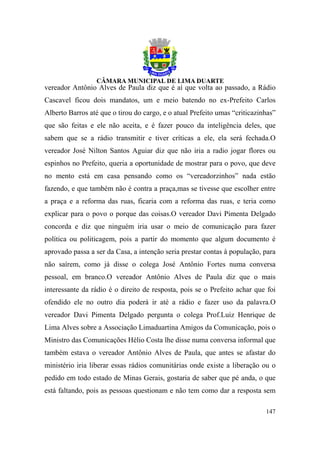 vereador Antônio Alves de Paula diz que é aí que volta ao passado, a Rádio
Cascavel ficou dois mandatos, um e meio batendo no ex-Prefeito Carlos
Alberto Barros até que o tirou do cargo, e o atual Prefeito umas “criticazinhas”
que são feitas e ele não aceita, e é fazer pouco da inteligência deles, que
sabem que se a rádio transmitir e tiver críticas a ele, ela será fechada.O
vereador José Nilton Santos Aguiar diz que não iria a radio jogar flores ou
espinhos no Prefeito, queria a oportunidade de mostrar para o povo, que deve
no mento está em casa pensando como os “vereadorzinhos” nada estão
fazendo, e que também não é contra a praça,mas se tivesse que escolher entre
a praça e a reforma das ruas, ficaria com a reforma das ruas, e teria como
explicar para o povo o porque das coisas.O vereador Davi Pimenta Delgado
concorda e diz que ninguém iria usar o meio de comunicação para fazer
política ou politicagem, pois a partir do momento que algum documento é
aprovado passa a ser da Casa, a intenção seria prestar contas à população, para
não saírem, como já disse o colega José Antônio Fortes numa conversa
pessoal, em branco.O vereador Antônio Alves de Paula diz que o mais
interessante da rádio é o direito de resposta, pois se o Prefeito achar que foi
ofendido ele no outro dia poderá ir até a rádio e fazer uso da palavra.O
vereador Davi Pimenta Delgado pergunta o colega Prof.Luiz Henrique de
Lima Alves sobre a Associação Limaduartina Amigos da Comunicação, pois o
Ministro das Comunicações Hélio Costa lhe disse numa conversa informal que
também estava o vereador Antônio Alves de Paula, que antes se afastar do
ministério iria liberar essas rádios comunitárias onde existe a liberação ou o
pedido em todo estado de Minas Gerais, gostaria de saber que pé anda, o que
está faltando, pois as pessoas questionam e não tem como dar a resposta sem

                                                                            147
 