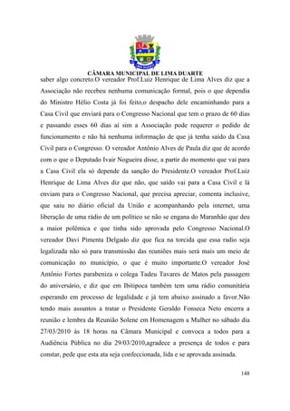 saber algo concreto.O vereador Prof.Luiz Henrique de Lima Alves diz que a
Associação não recebeu nenhuma comunicação formal, pois o que dependia
do Ministro Hélio Costa já foi feito,o despacho dele encaminhando para a
Casa Civil que enviará para o Congresso Nacional que tem o prazo de 60 dias
e passando esses 60 dias aí sim a Associação pode requerer o pedido de
funcionamento e não há nenhuma informação de que já tenha saído da Casa
Civil para o Congresso. O vereador Antônio Alves de Paula diz que de acordo
com o que o Deputado Ivair Nogueira disse, a partir do momento que vai para
a Casa Civil ela só depende da sanção do Presidente.O vereador Prof.Luiz
Henrique de Lima Alves diz que não, que saído vai para a Casa Civil e lá
enviam para o Congresso Nacional, que precisa apreciar, comenta inclusive,
que saiu no diário oficial da União e acompanhando pela internet, uma
liberação de uma rádio de um político se não se engana do Maranhão que deu
a maior polêmica e que tinha sido aprovada pelo Congresso Nacional.O
vereador Davi Pimenta Delgado diz que fica na torcida que essa radio seja
legalizada não só para transmissão das reuniões mais será mais um meio de
comunicação no município, o que é muito importante.O vereador José
Antônio Fortes parabeniza o colega Tadeu Tavares de Matos pela passagem
do aniversário, e diz que em Ibitipoca também tem uma rádio comunitária
esperando em processo de legalidade e já tem abaixo assinado a favor.Não
tendo mais assuntos a tratar o Presidente Geraldo Fonseca Neto encerra a
reunião e lembra da Reunião Solene em Homenagem a Mulher no sábado dia
27/03/2010 às 18 horas na Câmara Municipal e convoca a todos para a
Audiência Pública no dia 29/03/2010,agradece a presença de todos e para
constar, pede que esta ata seja confeccionada, lida e se aprovada assinada.

                                                                              148
 