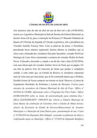 Aos dezenove dias do mês de abril do ano de dois mil e dez (19/04/2010),
reuniu-se o Legislativo Municipal na Sala de Sessões da Câmara Municipal, às
dezoito horas (18 h), para a realização da Primeira (1ª) Reunião Ordinária do
Quarto (4º) Período da Segunda (2ª) Sessão Legislativa, sob a presidência do
Vereador Geraldo Fonseca Neto. Com as palavras de praxe, o Presidente,
percebendo haver número regimental, declara abertos os trabalhos que se
inicia com a chamada dos vereadores feita pelo Secretário, vereador Prof.Luiz
Henrique de Lima Alves constatando a ausência do vereador Walter de Paula
Neves. Colocada e discussão e votação a ata do dia vinte e dois (22/03/2010),
com uma observação do vereador Antônio Alves de Paula que na página 141
sua fala na palavra livre foi transcrita de forma que perdeu o verdadeiro
sentido, é certo então que, na Estrada da Reserva os moradores esperaram
mais de vinte anos por uma ponte, que só foi construída depois que o Prefeito,
Geraldo Gomes de Souza comprou um terreno no local. Passa-se a Leitura de
Expedientes Recebidos da Prefeitura e Leitura de Diversos: Convite para
encontro de vereadores da Câmara Municipal de Juiz de Fora / Ofício nº
03/2010 da CEMIG, informação sobre o Programa Luz Para Todos / Ofício
Oi/MG/288/2010 sobre as metas de universalização para telefonia fixa /
Ofício Gab/SUBSEAM/Nº 1008/2010 dar ciência a Câmara Municipal de
Lima Duarte da celebração do Convênio entre o Estado de Minas Gerais,
através da Secretaria de Estado de Governo/Subsecretaria de Assuntos
Municipais e o Município de Lima Duarte para pavimentação de rua / Carta
nº 47/JD/2010 do Deputado Júlio Delgado acusando recebimento de ofício e
confirmando apoio ao Município / Ofício nº 27/2010 do Deputado Bonifácio

                                                                          149
 