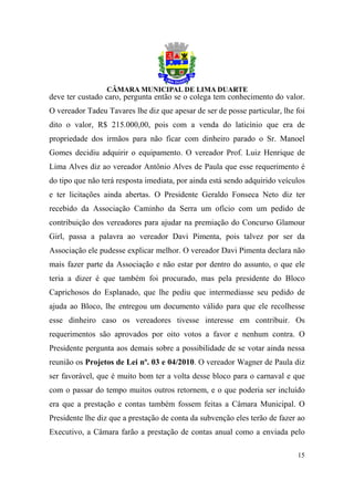 deve ter custado caro, pergunta então se o colega tem conhecimento do valor.
O vereador Tadeu Tavares lhe diz que apesar de ser de posse particular, lhe foi
dito o valor, R$ 215.000,00, pois com a venda do laticínio que era de
propriedade dos irmãos para não ficar com dinheiro parado o Sr. Manoel
Gomes decidiu adquirir o equipamento. O vereador Prof. Luiz Henrique de
Lima Alves diz ao vereador Antônio Alves de Paula que esse requerimento é
do tipo que não terá resposta imediata, por ainda está sendo adquirido veículos
e ter licitações ainda abertas. O Presidente Geraldo Fonseca Neto diz ter
recebido da Associação Caminho da Serra um ofício com um pedido de
contribuição dos vereadores para ajudar na premiação do Concurso Glamour
Girl, passa a palavra ao vereador Davi Pimenta, pois talvez por ser da
Associação ele pudesse explicar melhor. O vereador Davi Pimenta declara não
mais fazer parte da Associação e não estar por dentro do assunto, o que ele
teria a dizer é que também foi procurado, mas pela presidente do Bloco
Caprichosos do Esplanado, que lhe pediu que intermediasse seu pedido de
ajuda ao Bloco, lhe entregou um documento válido para que ele recolhesse
esse dinheiro caso os vereadores tivesse interesse em contribuir. Os
requerimentos são aprovados por oito votos a favor e nenhum contra. O
Presidente pergunta aos demais sobre a possibilidade de se votar ainda nessa
reunião os Projetos de Lei nº. 03 e 04/2010. O vereador Wagner de Paula diz
ser favorável, que é muito bom ter a volta desse bloco para o carnaval e que
com o passar do tempo muitos outros retornem, e o que poderia ser incluído
era que a prestação e contas também fossem feitas a Câmara Municipal. O
Presidente lhe diz que a prestação de conta da subvenção eles terão de fazer ao
Executivo, a Câmara farão a prestação de contas anual como a enviada pelo

                                                                            15
 