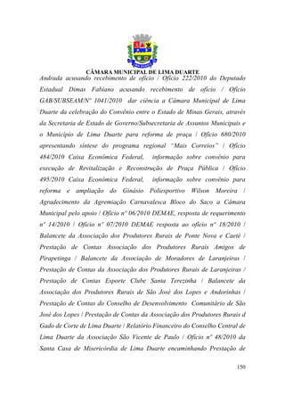 Andrada acusando recebimento de ofício / Ofício 222/2010 do Deputado
Estadual Dimas Fabiano acusando recebimento de ofício / Ofício
GAB/SUBSEAM/Nº 1041/2010 dar ciência a Câmara Municipal de Lima
Duarte da celebração do Convênio entre o Estado de Minas Gerais, através
da Secretaria de Estado de Governo/Subsecretaria de Assuntos Municipais e
o Município de Lima Duarte para reforma de praça / Ofício 680/2010
apresentando síntese do programa regional “Mais Correios” / Ofício
484/2010 Caixa Econômica Federal,       informação sobre convênio para
execução de Revitalização e Reconstrução de Praça Pública / Ofício
495/2010 Caixa Econômica Federal,       informação sobre convênio para
reforma e ampliação do Ginásio Poliesportivo Wilson Moreira /
Agradecimento da Agremiação Carnavalesca Bloco do Saco a Câmara
Municipal pelo apoio / Ofício nº 06/2010 DEMAE, resposta de requerimento
nº 14/2010 / Ofício nº 07/2010 DEMAE resposta ao ofício nº 18/2010 /
Balancete da Associação dos Produtores Rurais de Ponte Nova e Caeté /
Prestação de Contas Associação dos Produtores Rurais Amigos de
Pirapetinga / Balancete da Associação de Moradores de Laranjeiras /
Prestação de Contas da Associação dos Produtores Rurais de Laranjeiras /
Prestação de Contas Esporte Clube Santa Terezinha / Balancete da
Associação dos Produtores Rurais de São José dos Lopes e Andorinhas /
Prestação de Contas do Conselho de Desenvolvimento Comunitário de São
José dos Lopes / Prestação de Contas da Associação dos Produtores Rurais d
Gado de Corte de Lima Duarte / Relatório Financeiro do Conselho Central de
Lima Duarte da Associação São Vicente de Paulo / Ofício nº 48/2010 da
Santa Casa de Misericórdia de Lima Duarte encaminhando Prestação de

                                                                      150
 