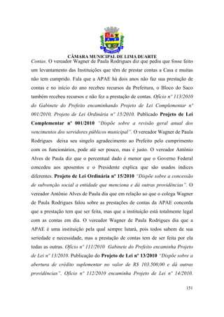 Contas. O vereador Wagner de Paula Rodrigues diz que pediu que fosse feito
um levantamento das Instituições que têm de prestar contas a Casa e muitas
não tem cumprido. Fala que a APAE há dois anos não faz sua prestação de
contas e no início do ano recebeu recursos da Prefeitura, o Bloco do Saco
também recebeu recursos e não fez a prestação de contas. Ofício nº 113/2010
do Gabinete do Prefeito encaminhando Projeto de Lei Complementar nº
001/2010, Projeto de Lei Ordinária nº 15/2010. Publicado Projeto de Lei
Complementar nº 001/2010 “Dispõe sobre a revisão geral anual dos
vencimentos dos servidores públicos municipal”. O vereador Wagner de Paula
Rodrigues deixa seu singelo agradecimento ao Prefeito pelo cumprimento
com os funcionários, pode até ser pouco, mas é justo. O vereador Antônio
Alves de Paula diz que o percentual dado é menor que o Governo Federal
concedeu aos aposentos e o Presidente explica que são usados índices
diferentes. Projeto de Lei Ordinária nº 15/2010 “Dispõe sobre a concessão
de subvenção social a entidade que menciona e dá outras providências”. O
vereador Antônio Alves de Paula dia que em relação ao que o colega Wagner
de Paula Rodrigues falou sobre as prestações de contas da APAE concorda
que a prestação tem que ser feita, mas que a instituição está totalmente legal
com as contas em dia. O vereador Wagner de Paula Rodrigues dia que a
APAE é uma instituição pela qual sempre lutará, pois todos sabem de sua
seriedade e necessidade, mas a prestação de contas tem de ser feita por ela
todas as outras. Ofício nº 111/2010 Gabinete do Prefeito encaminha Projeto
de Lei nº 13/2010. Publicação do Projeto de Lei nº 13/2010 “Dispõe sobre a
abertura de crédito suplementar no valor de R$ 103.500,00 e dá outras
providências”. Ofício nº 112/2010 encaminha Projeto de Lei nº 14/2010.

                                                                          151
 
