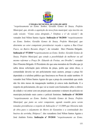 “respeitosamente ao Exmo. Senhor, Geraldo Gomes de Souza, Prefeito
Municipal, que, devido a aquisição da nova frota municipal, seja inscrito em
cada veículo: “Como estou dirigindo...? Telefone e nº do veículo”; do
vereador José Nilton Santos Aguiar. Indicação nº 56/2010 “respeitosamente
ao Exmo. Senhor, Geraldo Gomes de Souza, Prefeito Municipal, que
determine ao setor competente providenciar roçada e capina a Rua César
Fusco, no Bairro Recanto Alegre”; do vereador       Davi Pimenta Delgado.
Indicação nº 57/2010 “respeitosamente ao Exmo. Senhor, Geraldo Gomes de
Souza, Prefeito Municipal, que estude a possibilidade de melhorar ou até
mesmo reformar a Praça Dr. Eduardo de Freitas, em Orvalho”; vereador
Davi Pimenta Delgado. O Presidente diz que uma moradora de Orvalho que já
sabia dessa solicitação para reforma da praça, pediu que antes disso, a
comunidade deveria ter um policiamento mais austero, porque a praça foi
depredada e o telefone público que funcionava no Posto de saúde também. O
vereador José Nilton Santos Aguiar diz que a praça da comunidade que ainda
não fez dois meses da inauguração também já estava toda danificada. E a
respeito do policiamento, diz que vai se reunir com Guimarães sobre o efetivo
da cidade e vai entrar com um projeto para aumentar o número de policiais no
município,incluindo mais carros e policial feminino. Indicação nº 58/2010
“respeitosamente ao Exmo. Senhor, Geraldo Gomes de Souza, Prefeito
Municipal, que junto ao setor competente, agende reunião para serem
tomadas providências a respeito de Indicações nº 11/2009 que liberaria mão
de obra para o calçamento do Morro do Garantino e a continuidade dos
bueiros da serrinha, Ibitipoca”; dos vereadores José Nilton Santos Aguiar e
José Antônio Fortes. Indicação nº 59/2010 “respeitosamente ao Exmo.

                                                                         153
 