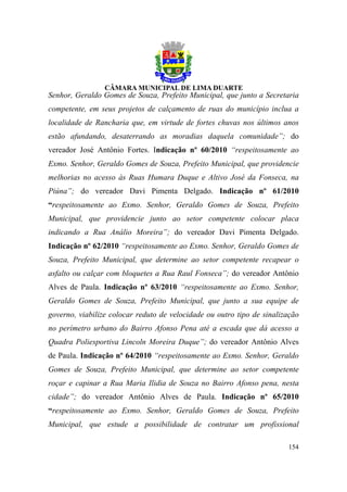 Senhor, Geraldo Gomes de Souza, Prefeito Municipal, que junto a Secretaria
competente, em seus projetos de calçamento de ruas do município inclua a
localidade de Rancharia que, em virtude de fortes chuvas nos últimos anos
estão afundando, desaterrando as moradias daquela comunidade”; do
vereador José Antônio Fortes. Indicação nº 60/2010 “respeitosamente ao
Exmo. Senhor, Geraldo Gomes de Souza, Prefeito Municipal, que providencie
melhorias no acesso às Ruas Humara Duque e Altivo José da Fonseca, na
Piúna”; do vereador Davi Pimenta Delgado. Indicação nº 61/2010
“respeitosamente ao Exmo. Senhor, Geraldo Gomes de Souza, Prefeito
Municipal, que providencie junto ao setor competente colocar placa
indicando a Rua Análio Moreira”; do vereador Davi Pimenta Delgado.
Indicação nº 62/2010 “respeitosamente ao Exmo. Senhor, Geraldo Gomes de
Souza, Prefeito Municipal, que determine ao setor competente recapear o
asfalto ou calçar com bloquetes a Rua Raul Fonseca”; do vereador Antônio
Alves de Paula. Indicação nº 63/2010 “respeitosamente ao Exmo. Senhor,
Geraldo Gomes de Souza, Prefeito Municipal, que junto a sua equipe de
governo, viabilize colocar reduto de velocidade ou outro tipo de sinalização
no perímetro urbano do Bairro Afonso Pena até a escada que dá acesso a
Quadra Poliesportiva Lincoln Moreira Duque”; do vereador Antônio Alves
de Paula. Indicação nº 64/2010 “respeitosamente ao Exmo. Senhor, Geraldo
Gomes de Souza, Prefeito Municipal, que determine ao setor competente
roçar e capinar a Rua Maria Ilidia de Souza no Bairro Afonso pena, nesta
cidade”; do vereador Antônio Alves de Paula. Indicação nº 65/2010
“respeitosamente ao Exmo. Senhor, Geraldo Gomes de Souza, Prefeito
Municipal, que estude a possibilidade de contratar um profissional

                                                                        154
 
