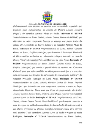 (fisioterapeuta) para atender as pessoas com necessidades especiais que
precisam fazer hidroginástica na piscina da Quadra Lincoln Moreira
Duque”; do vereador Antônio Alves de Paula. Indicação nº 66/2010
“respeitosamente ao Exmo. Senhor, Manoel Gomes, Diretor do DEMAE, que
determine ao setor competente limpeza no córrego que passa dentro da
cidade até o pontilhão do Bairro Batatal”; do vereador Antônio Alves de
Paula. Indicação nº 67/2010 “respeitosamente ao Exmo. Senhor, Geraldo
Gomes de Souza, Prefeito Municipal, que determine à Secretaria Municipal
de Obras realizar melhorias no calçamento e limpeza em todas as ruas do
Bairro Piúna”; do vereador Prof.Luiz Henrique de Lima Alves. Indicação nº
68/2010 “respeitosamente ao Exmo. Senhor, Geraldo Gomes de Souza,
Prefeito Municipal, que estude a possibilidade de montar um ‘Concurso
Cultural’ para que seja escolhido um Hino para o município e o vencedor
seja apresentado nos festejos do aniversário de emancipação política”; do
vereador Prof.Luiz Henrique de Lima Alves. Indicação nº 69/2010
“respeitosamente ao Exmo. Senhor, Geraldo Gomes de Souza, Prefeito
Municipal, que determine ao setor competente construir a ponte no lugar
denominado Capoeira. Ponte essa que ligam às propriedades do Senhor
Antenor Campos, Senhor Brito, Senhora Lúcia Duque e outros”; do vereador
Antônio Alves de Paula. Indicação nº 70/2010 “respeitosamente, ao Exmo.
Senhor, Manoel Gomes, Diretor Geral do DEMAE, que determine consertar a
rede de esgoto na saída da comunidade de Souza do Rio Grande que está a
céu aberto, precisando de algumas manilhas para levar a rede até o córrego
mais próximo”; dos vereadores Antônio Alves de Paula e Wagner de Paula
Rodrigues. Indicação nº 71/2010 “respeitosamente ao Exmo. Senhor,

                                                                      155
 