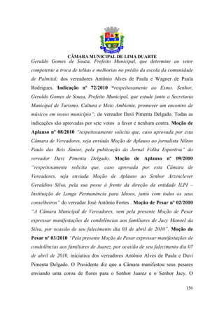 Geraldo Gomes de Souza, Prefeito Municipal, que determine ao setor
competente a troca de telhas e melhorias no prédio da escola da comunidade
de Palmital; dos vereadores Antônio Alves de Paula e Wagner de Paula
Rodrigues. Indicação nº 72/2010 “respeitosamente ao Exmo. Senhor,
Geraldo Gomes de Souza, Prefeito Municipal, que estude junto a Secretaria
Municipal de Turismo, Cultura e Meio Ambiente, promover um encontro de
músicos em nosso município”; do vereador Davi Pimenta Delgado. Todas as
indicações são aprovadas por sete votos a favor e nenhum contra. Moção de
Aplauso nº 08/2010 “respeitosamente solicita que, caso aprovada por esta
Câmara de Vereadores, seja enviada Moção de Aplauso ao jornalista Nilton
Paulo dos Reis Júnior, pela publicação do Jornal Folha Esportiva” do
vereador Davi Pimenta Delgado. Moção de Aplauso nº 09/2010
“respeitosamente solicita que, caso aprovada por esta Câmara de
Vereadores, seja enviada Moção de Aplauso ao Senhor Arzenclever
Geraldino Silva, pela sua posse à frente da direção da entidade ILPI –
Instituição de Longa Permanência para Idosos, junto com todos os seus
conselheiros” do vereador José Antônio Fortes . Moção de Pesar nº 02/2010
“A Câmara Municipal de Vereadores, vem pela presente Moção de Pesar
expressar manifestações de condolências aos familiares de Jacy Manoel da
Silva, por ocasião de seu falecimento dia 03 de abril de 2010”. Moção de
Pesar nº 03/2010 “Pela presente Moção de Pesar expressar manifestações de
condolências aos familiares de Juarez, por ocasião de seu falecimento dia 07
de abril de 2010, iniciativa dos vereadores Antônio Alves de Paula e Davi
Pimenta Delgado. O Presidente diz que a Câmara manifestou seus pesares
enviando uma coroa de flores para o Senhor Juarez e o Senhor Jacy. O

                                                                        156
 