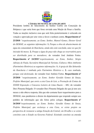 Presidente lembra do falecimento do Senhor Carlito em Conceição de
Ibitipoca e que seria bom que fosse enviada uma Moção de Pesar a família.
Todas as moções inclusive essa que será feita posteriormente é colocada em
votação e aprovada por sete votos a favor e nenhum contra. Requerimento nº
23/2010 “respeitosamente, ao Exmo. Senhor, Manoel Gomes, Diretor Geral
do DEMAE, as seguintes informações: 1. Porque a obra de abastecimento de
água da comunidade de Rancharia, ainda não está concluída, uma vez que foi
iniciada há meses; 2. Porque a água do poço não chega ao reservatório para
ser distribuída para os moradores; do vereador José Antônio Fortes.
Requerimento nº 24/2010“respeitosamente, ao Exmo. Senhor, Sérgio
Adriany de Paula, Secretário Municipal de Turismo, Cultura e Meio Ambiente
(Patrimônio Histórico) as seguintes informações: 1. A igreja de São Sebastião
da Rancharia é tombada pelo Patrimônio Histórico e, 2. caso tombada,
porque está desleixada; do vereador José Antônio Fortes. Requerimento nº
25/2010 “respeitosamente, ao Exmo. Senhor Geraldo Gomes de Souza,
Prefeito Municipal, que envie a esta Casa de Leis, a Prestação de Contas da
XXXIII Exposição e Concurso Leiteiro de Lima Duarte – MG; do vereador
Davi Pimenta Delgado. O vereador Davi Pimenta Delgado diz que já tem seis
meses e não obteve resposta, fala que não costuma fazer requerimentos para o
DEMAE, mas parabeniza o diretor do departamento que responde sempre aos
pedidos de informação que são feitos pelos colegas. Requerimento nº
26/2010“respeitosamente, ao Exmo. Senhor, Geraldo Gomes de Souza,
Prefeito Municipal, que esclareça a esta Casa, se existe projeto ou
perspectiva de restaurar a antiga Estação da Central, em Orvalho e se existe
convênio com o Estado ou Governo Federal. Existindo convênio ou emenda

                                                                         157
 