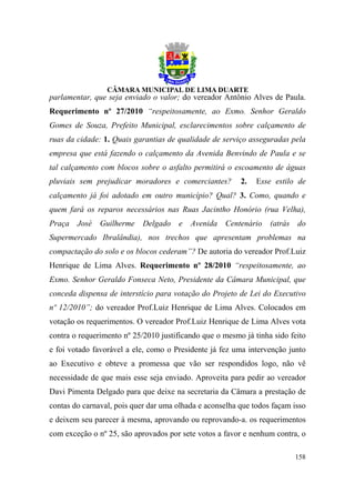 parlamentar, que seja enviado o valor; do vereador Antônio Alves de Paula.
Requerimento nº 27/2010 “respeitosamente, ao Exmo. Senhor Geraldo
Gomes de Souza, Prefeito Municipal, esclarecimentos sobre calçamento de
ruas da cidade: 1. Quais garantias de qualidade de serviço asseguradas pela
empresa que está fazendo o calçamento da Avenida Benvindo de Paula e se
tal calçamento com blocos sobre o asfalto permitirá o escoamento de águas
pluviais sem prejudicar moradores e comerciantes?        2.   Esse estilo de
calçamento já foi adotado em outro município? Qual? 3. Como, quando e
quem fará os reparos necessários nas Ruas Jacintho Honório (rua Velha),
Praça   José   Guilherme    Delgado   e   Avenida   Centenário    (atrás   do
Supermercado Ibralândia), nos trechos que apresentam problemas na
compactação do solo e os blocos cederam”? De autoria do vereador Prof.Luiz
Henrique de Lima Alves. Requerimento nº 28/2010 “respeitosamente, ao
Exmo. Senhor Geraldo Fonseca Neto, Presidente da Câmara Municipal, que
conceda dispensa de interstício para votação do Projeto de Lei do Executivo
nº 12/2010”; do vereador Prof.Luiz Henrique de Lima Alves. Colocados em
votação os requerimentos. O vereador Prof.Luiz Henrique de Lima Alves vota
contra o requerimento nº 25/2010 justificando que o mesmo já tinha sido feito
e foi votado favorável a ele, como o Presidente já fez uma intervenção junto
ao Executivo e obteve a promessa que vão ser respondidos logo, não vê
necessidade de que mais esse seja enviado. Aproveita para pedir ao vereador
Davi Pimenta Delgado para que deixe na secretaria da Câmara a prestação de
contas do carnaval, pois quer dar uma olhada e aconselha que todos façam isso
e deixem seu parecer à mesma, aprovando ou reprovando-a. os requerimentos
com exceção o nº 25, são aprovados por sete votos a favor e nenhum contra, o

                                                                           158
 