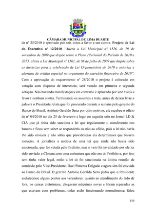de nº 25/2010 é aprovado por seis votos a favor e um contra. Projeto de Lei
do Executivo nº 12/2010 “Altera a Lei Municipal nº 1526, de 19 de
novembro de 2009 que dispõe sobre o Plano Plurianial do Período de 2010 a
2013, altera a Lei Municipal nº 1501, de 08 de julho de 2009 que dispõe sobre
as diretrizes para a celebração de Lei Orçamentária de 2010 e autoriza a
abertura de crédito especial no orçamento do exercício financeiro de 2010”.
Com a aprovação do requerimento nº 28/2010 o projeto é colocado em
votação com dispensa de interstício, será votado em primeira e segunda
votação. Não havendo manifestações em contrario é aprovado por sete votos a
favor r nenhum contra. Terminando os assuntos a trata, antes de deixar livre a
palavra o Presidente relata que foi procurado durante a semana pelo gerente do
Banco do Brasil, Antônio Geraldo Sena por dois motivos, ele recebeu o ofício
de nº 04/2010 no dia 25 de fevereiro e logo em seguida saiu no Jornal LD &
CIA que já tinha sido sanciona a lei que regulamente o atendimento nos
bancos e ficou sem saber se responderia ou não ao ofício, pois a lei não havia
lhe sido enviada e não sabia que providências ela determinava que fossem
tomadas. A jornalista a notícia de uma lei que ainda não havia sido
sancionada, que foi vetada pelo Prefeito, mas o veto foi invalidado por ele ter
sido enviado a Câmara com uma assinatura que não era do Prefeito e, por isso
sem tinha valor legal, então a lei só foi sancionada na última reunião de
comissão pelo Vice-Presidente, Davi Pimenta Delgado e agora sim foi enviada
ao Banco do Brasil. O gerente Antônio Geraldo Sena pediu que o Presidente
esclarecesse alguns pontos aos vereadores: quanto ao atendimento do lado de
fora, os caixas eletrônicos, chegaram máquinas novas e foram reparadas as
que estavam com problemas, todas estão funcionando normalmente; falou

                                                                           159
 
