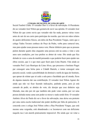 Social Futebol Clube. O vereador Davi é a favor da subvenção. O Presidente
diz ao vereador José Nilton que gostaria de ouvir sua opinião. O vereador José
Nilton diz que como ouviu que vereador não faz nada, pensou várias vezes
antes de sair de seu carro para participar da reunião, que tem em mãos relatos
de quatro deficientes físicos, um deles da Rua Presidente Vargas, outro que o
colega Tadeu Tavares conhece do Poço da Pedra, verba para carnaval tem,
mas para ajudar essas pessoas nunca vem, liberar dinheiro para que as pessoas
pulem durante quatro dias enquanto uma pessoa está na cama a vinte e seta
anos sem condições, por isso prefere se abster de votar. Diz ainda que fica
deitado às vezes a uma da manhã pensando o que poderia fazer para ajudar nas
obras sociais, que é o que mais quer fazer para Lima Duarte. Fala ainda ao
vereador Prof. Luiz Henrique de Lima Alves, que procurou o Instituto Piaget
par conseguir uma bolsa para a Cidadã Daniele, e tentar conseguir uma
parceria social, vendo a possibilidade de diminuir a tarifa de água do Instituto,
que apesar de relatar que só cede a sala para a faculdade que ali atende, ficou
de alguma maneira dar sua contribuição. O vereador José Nilton Aguiar diz
ainda que não vai ficar fazendo indicações, pedindo ponte, pois já está
cansado de pedir, se abstém do voto, diz desejar que esse dinheiro seja
liberado, mas não por ele que também não pode votar contra, por ver uma
pessoa deitada numa cama sem poder se mexer e nada sendo feito. O vereador
Antônio Alves de Paula diz ser a favor da subvenção, mas deixa seu protesto
por uma outra escola tradicional não poder desfilar por falta de patrocínio. E
concorda com o colega José Nilton sobre a Rua Presidente Vargas, que está
mesmo uma vergonha, está abandonada e se locomover com um deficiente
naquela rua é um atarefa praticamente impossível. Diz ainda que vai votar a

                                                                              16
 