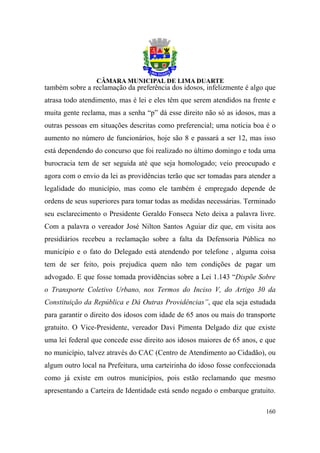 também sobre a reclamação da preferência dos idosos, infelizmente é algo que
atrasa todo atendimento, mas é lei e eles têm que serem atendidos na frente e
muita gente reclama, mas a senha “p” dá esse direito não só as idosos, mas a
outras pessoas em situações descritas como preferencial; uma notícia boa é o
aumento no número de funcionários, hoje são 8 e passará a ser 12, mas isso
está dependendo do concurso que foi realizado no último domingo e toda uma
burocracia tem de ser seguida até que seja homologado; veio preocupado e
agora com o envio da lei as providências terão que ser tomadas para atender a
legalidade do município, mas como ele também é empregado depende de
ordens de seus superiores para tomar todas as medidas necessárias. Terminado
seu esclarecimento o Presidente Geraldo Fonseca Neto deixa a palavra livre.
Com a palavra o vereador José Nilton Santos Aguiar diz que, em visita aos
presidiários recebeu a reclamação sobre a falta da Defensoria Pública no
município e o fato do Delegado está atendendo por telefone , alguma coisa
tem de ser feito, pois prejudica quem não tem condições de pagar um
advogado. E que fosse tomada providências sobre a Lei 1.143 “Dispõe Sobre
o Transporte Coletivo Urbano, nos Termos do Inciso V, do Artigo 30 da
Constituição da República e Dá Outras Providências”, que ela seja estudada
para garantir o direito dos idosos com idade de 65 anos ou mais do transporte
gratuito. O Vice-Presidente, vereador Davi Pimenta Delgado diz que existe
uma lei federal que concede esse direito aos idosos maiores de 65 anos, e que
no município, talvez através do CAC (Centro de Atendimento ao Cidadão), ou
algum outro local na Prefeitura, uma carteirinha do idoso fosse confeccionada
como já existe em outros municípios, pois estão reclamando que mesmo
apresentando a Carteira de Identidade está sendo negado o embarque gratuito.

                                                                         160
 