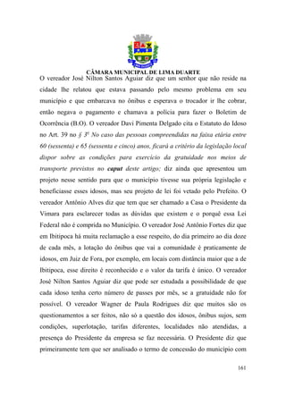 O vereador José Nilton Santos Aguiar diz que um senhor que não reside na
cidade lhe relatou que estava passando pelo mesmo problema em seu
município e que embarcava no ônibus e esperava o trocador ir lhe cobrar,
então negava o pagamento e chamava a polícia para fazer o Boletim de
Ocorrência (B.O). O vereador Davi Pimenta Delgado cita o Estatuto do Idoso
no Art. 39 no § 3o No caso das pessoas compreendidas na faixa etária entre
60 (sessenta) e 65 (sessenta e cinco) anos, ficará a critério da legislação local
dispor sobre as condições para exercício da gratuidade nos meios de
transporte previstos no caput deste artigo; diz ainda que apresentou um
projeto nesse sentido para que o município tivesse sua própria legislação e
beneficiasse esses idosos, mas seu projeto de lei foi vetado pelo Prefeito. O
vereador Antônio Alves diz que tem que ser chamado a Casa o Presidente da
Vimara para esclarecer todas as dúvidas que existem e o porquê essa Lei
Federal não é comprida no Município. O vereador José Antônio Fortes diz que
em Ibitipoca há muita reclamação a esse respeito, do dia primeiro ao dia doze
de cada mês, a lotação do ônibus que vai a comunidade é praticamente de
idosos, em Juiz de Fora, por exemplo, em locais com distância maior que a de
Ibitipoca, esse direito é reconhecido e o valor da tarifa é único. O vereador
José Nilton Santos Aguiar diz que pode ser estudada a possibilidade de que
cada idoso tenha certo número de passes por mês, se a gratuidade não for
possível. O vereador Wagner de Paula Rodrigues diz que muitos são os
questionamentos a ser feitos, não só a questão dos idosos, ônibus sujos, sem
condições, superlotação, tarifas diferentes, localidades não atendidas, a
presença do Presidente da empresa se faz necessária. O Presidente diz que
primeiramente tem que ser analisado o termo de concessão do município com

                                                                             161
 