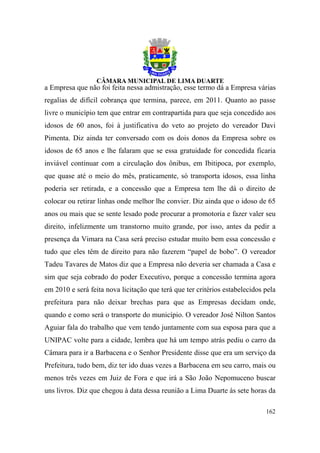a Empresa que não foi feita nessa admistração, esse termo dá a Empresa várias
regalias de difícil cobrança que termina, parece, em 2011. Quanto ao passe
livre o município tem que entrar em contrapartida para que seja concedido aos
idosos de 60 anos, foi à justificativa do veto ao projeto do vereador Davi
Pimenta. Diz ainda ter conversado com os dois donos da Empresa sobre os
idosos de 65 anos e lhe falaram que se essa gratuidade for concedida ficaria
inviável continuar com a circulação dos ônibus, em Ibitipoca, por exemplo,
que quase até o meio do mês, praticamente, só transporta idosos, essa linha
poderia ser retirada, e a concessão que a Empresa tem lhe dá o direito de
colocar ou retirar linhas onde melhor lhe convier. Diz ainda que o idoso de 65
anos ou mais que se sente lesado pode procurar a promotoria e fazer valer seu
direito, infelizmente um transtorno muito grande, por isso, antes da pedir a
presença da Vimara na Casa será preciso estudar muito bem essa concessão e
tudo que eles têm de direito para não fazerem “papel de bobo”. O vereador
Tadeu Tavares de Matos diz que a Empresa não deveria ser chamada a Casa e
sim que seja cobrado do poder Executivo, porque a concessão termina agora
em 2010 e será feita nova licitação que terá que ter critérios estabelecidos pela
prefeitura para não deixar brechas para que as Empresas decidam onde,
quando e como será o transporte do município. O vereador José Nilton Santos
Aguiar fala do trabalho que vem tendo juntamente com sua esposa para que a
UNIPAC volte para a cidade, lembra que há um tempo atrás pediu o carro da
Câmara para ir a Barbacena e o Senhor Presidente disse que era um serviço da
Prefeitura, tudo bem, diz ter ido duas vezes a Barbacena em seu carro, mais ou
menos três vezes em Juiz de Fora e que irá a São João Nepomuceno buscar
uns livros. Diz que chegou à data dessa reunião a Lima Duarte às sete horas da

                                                                             162
 