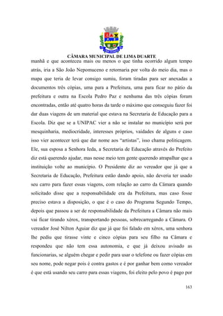 manhã e que aconteceu mais ou menos o que tinha ocorrido algum tempo
atrás, iria a São João Nepomuceno e retornaria por volta do meio dia, mas o
mapa que teria de levar consigo sumiu, foram tiradas para ser anexadas a
documentos três cópias, uma para a Prefeitura, uma para ficar no pátio da
prefeitura e outra na Escola Pedro Paz e nenhuma das três cópias foram
encontradas, então até quatro horas da tarde o máximo que conseguiu fazer foi
dar duas viagens de um material que estava na Secretaria de Educação para a
Escola. Diz que se a UNIPAC vier a não se instalar no município será por
mesquinharia, mediocridade, interesses próprios, vaidades de alguns e caso
isso vier acontecer terá que dar nome aos “artistas”, isso chama politicagem.
Ele, sua esposa a Senhora Ieda, a Secretaria de Educação através do Prefeito
diz está querendo ajudar, mas nesse meio tem gente querendo atrapalhar que a
instituição volte ao município. O Presidente diz ao vereador que já que a
Secretaria de Educação, Prefeitura estão dando apoio, não deveria ter usado
seu carro para fazer essas viagens, com relação ao carro da Câmara quando
solicitado disse que a responsabilidade era da Prefeitura, mas caso fosse
preciso estava a disposição, o que é o caso do Programa Segundo Tempo,
depois que passou a ser de responsabilidade da Prefeitura a Câmara não mais
vai ficar tirando xérox, transportando pessoas, sobrecarregando a Câmara. O
vereador José Nilton Aguiar diz que já que foi falado em xérox, uma senhora
lhe pediu que tirasse vinte e cinco cópias para seu filho na Câmara e
respondeu que não tem essa autonomia, e que já deixou avisado as
funcionarias, se alguém chegar e pedir para usar o telefone ou fazer cópias em
seu nome, pode negar pois é contra gastos e é por ganhar bem como vereador
é que está usando seu carro para essas viagens, foi eleito pelo povo é pago por

                                                                           163
 