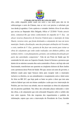 eles, então enquanto puder usará seu carro e sua moto para não ter de
sobrecarregar o carro da Câmara, mas se vier a ser preciso o solicitará, por
isso desde já agradece. Com a palavra o vereador Antônio Alves lê um ofício
que enviou ao Deputado Júlio Delgado, Ofício nº 22/2010 “Venho através
deste, comunicar-lhe que temos conhecimento do empenho de V. Exa. em
alocar recursos financeiros do Governo Federal para o município de Lima
Duarte, recursos estes, que foram destinados a calçamento de ruas em nosso
município. Sendo a fiscalização, uma das principais atribuições do Vereador,
e creio, também de V. Exa., gostaria de lhe fazer um convite para visitar as
obras de calçamento que estão sendo realizadas com dinheiro público, sem
nenhum critério e sem planejamento, portanto, sem nenhuma fiscalização por
parte das autoridades competentes”. Fala de um Posto de Saúde que foi
construído há três anos na Capoeira Grande, foram lá fizeram a promessa que
dentro de no máximo sessenta dias seria construído o Posto e até hoje não está
funcionando, transferiram uns quarenta ou cinqüenta eleitores de Bom Jardim
com a promessa desse Posto de Saúde. Diz que, nesses seis anos de governo, o
dinheiro usado para tapar buracos daria para recapiar todo o município
inclusive os distritos, no seu entendimento o recapiamento seria o ideal como
foi feito na BR 267, que hoje pode se bater no peito e dizer que tem uma
rodovia federal que está em ótimas condições e acha que teve intervenção do
Prefeito, por isso louva sua atitude, mas no município as obras de calçamento
são de péssima qualidade. Nas obras são colocadas placas indicando o valor
das obras, a do calçamento que está colocando bloquetes sobre o asfalto não
tem valor exposto. Fala das respostas dos requerimentos e pedidos de
informação, espera que com a intervenção do Presidente da Casa, Geraldo

                                                                          164
 