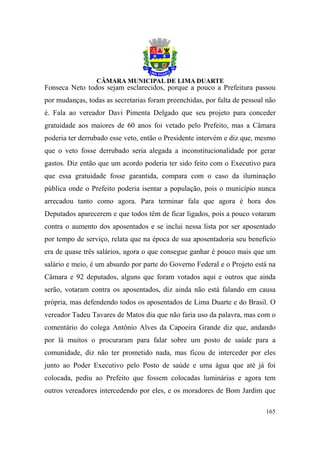 Fonseca Neto todos sejam esclarecidos, porque a pouco a Prefeitura passou
por mudanças, todas as secretarias foram preenchidas, por falta de pessoal não
é. Fala ao vereador Davi Pimenta Delgado que seu projeto para conceder
gratuidade aos maiores de 60 anos foi vetado pelo Prefeito, mas a Câmara
poderia ter derrubado esse veto, então o Presidente intervém e diz que, mesmo
que o veto fosse derrubado seria alegada a inconstitucionalidade por gerar
gastos. Diz então que um acordo poderia ter sido feito com o Executivo para
que essa gratuidade fosse garantida, compara com o caso da iluminação
pública onde o Prefeito poderia isentar a população, pois o município nunca
arrecadou tanto como agora. Para terminar fala que agora é hora dos
Deputados aparecerem e que todos têm de ficar ligados, pois a pouco votaram
contra o aumento dos aposentados e se inclui nessa lista por ser aposentado
por tempo de serviço, relata que na época de sua aposentadoria seu beneficio
era de quase três salários, agora o que consegue ganhar é pouco mais que um
salário e meio, é um absurdo por parte do Governo Federal e o Projeto está na
Câmara e 92 deputados, alguns que foram votados aqui e outros que ainda
serão, votaram contra os aposentados, diz ainda não está falando em causa
própria, mas defendendo todos os aposentados de Lima Duarte e do Brasil. O
vereador Tadeu Tavares de Matos dia que não faria uso da palavra, mas com o
comentário do colega Antônio Alves da Capoeira Grande diz que, andando
por lá muitos o procuraram para falar sobre um posto de saúde para a
comunidade, diz não ter prometido nada, mas ficou de interceder por eles
junto ao Poder Executivo pelo Posto de saúde e uma água que até já foi
colocada, pediu ao Prefeito que fossem colocadas luminárias e agora tem
outros vereadores intercedendo por eles, e os moradores de Bom Jardim que

                                                                          165
 