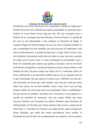 transferiram seus títulos foram por livre e espontânea vontade por alegar que o
Prefeito de lá não estava olhando para aquela comunidade, na esperança que o
Prefeito de Lima Duarte fizesse algo por eles. Diz que conseguiu levar o
Prefeito até lá e conseguiu que fosse liberado o Posto de Saúde. E a questão de
ele estar ou não funcionando é uma cobrança ao Secretário de Saúde. O
vereador Wagner de Paula Rodrigues diz que em visita a Capoeira Grande viu
que a comunidade tem sido atendida, mas tem coisa que foi implantado e não
está em funcionamento, à questão da água que o colega Tadeu Tavares citou
está realmente funcionando muito bem em todas as casas, mas tem a questão
do esgoto, pois lá existe fossa. A maior reclamação da comunidade é que o
Posto foi construído pela empresa que ganhou a licitação e não foi um fiscal
da Prefeitura acompanhar, terminaram fecharam a porta e foram embora e está
fechado até hoje, há pouco tempo que foram até lá e colocaram vidros no
Posto, infelizmente é um patrimônio público que já esta se acabando sem ter
se quer funcionado. Diz que depois de muitos anos o DEMAE tem ido até e
está colocando nas fossas que serão tratadas, uma coisa por sinal que nunca
tinha visto, parece ser um bom trabalho, caixas, outra coisa é que até hoje
nenhum médico foi até lá para fazer um atendimento. Pede a sensibilidade e
diz que tem de ser sentado e discutido com o Executivo e com urgência é a
questão do cemitério do município, está sem espaço. Relata que numa
conversa informal com Leonardo dos Santos Machado atual Secretário de
Administração, ele lhe disse que muitos túmulos estão ociosos e quem tem de
tratar disso é o Secretário de Finanças sua antiga função, agora ocupada por
Diogo Machado, que ainda não tomou providências nesse sentido. O
Presidente diz que foi feito um recadastramento do cemitério e houve túmulos

                                                                           166
 