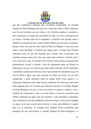 que não compareceu ninguém para reivindicar propriedade. O vereador
Wagner de Paula Rodrigues diz que tem a discussão sobre o Meio Ambiente,
mas foi em Carvalhos em um velório, e lá o Prefeito ampliou o cemitério e
tem a agravante, os corpos são enterrados no chão, em outros municípios que
já visitou o Prefeito além de ter ampliado o cemitério está fazendo outro e
também usa sistema de terra. Então o Poder Público tem de tomar a iniciativa,
porque existe uma área do outro lado do Pátio do Delgado é uma área mais
plana e pode desafogar o cemitério por alguns anos, o colega Davi Pimenta
comentou certa vez que lhe disseram que vereador não se preocupa com
cemitério porque morto não vota, mas muito pelo contrario a família vota e
isso é uma coisa séria. O vereador José Antônio Fortes destaca a presença dos
parlamentares juvenil a reunião e fala do calçamento perto do Parque de
Exposições, diz que se os blocos que estão sendo colocados forem calafetados
e rejuntados acredita que funcione, mas o que entende de calçamento é que ele
tem de filtrar a água, mas com concreto de asfalto por baixo vai ser mais
complicado, e pode acontecer como no antigo Posto Azul, passava e o
calçamento balançava não tinha firmeza nenhuma, diz ainda que está como
todos pagando para ver e tomara que realmente funcione. O vereador Wagner
de Paula Rodrigues diz que a Caixa Econômica só repassa o dinheiro e faz a
medição do calçamento, e que o uso dos blocos é coisa do ministério para
melhor infiltração da água, mas em avenidas e ruas principais é permitido,
nesse calçamento tem dois problemas, primeiro porque o solo já está tampado
e a água vai ter que escorrer pelos bueiros e é uma coisa diferente é esperar
para ver se funcionar. O vereador José Antônio Fortes parabeniza pela
passagem de seus aniversários o vereador Wagner de Paula Rodrigues e a

                                                                         167
 