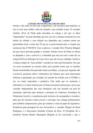 tumulo e não estão em dia com o pagamento e dá um prazo para legalizar, aí
sim se teria uma melhor visão da situação e que medidas tomar. O vereador
Antônio Alves de Paula pede desculpas ao colega e diz que se falou
“deputadinho” foi pela liberdade que tem com ele e nenhum momento foi com
intuito de ofender e com relação aos deputados que votaram contra aos
aposentados trará o nome dos 92 que já se posicionaram para a votação que
acontecerá dia 27/04/2010. Com a palavra o vereador Davi Pimenta Delgado
diz que estava presente quando o vereador Antônio Alves de Paula se referiu
ao deputado e com o convívio e a liberdade que tem um com o outro diz ao
colega Prof.Luiz Henrique de Lima Alves que não foi por maldade, inclusive
o chama sempre de “meu netinho”, acredita ter sido uma brincadeira. Diz que
vai tocar novamente no assunto rádio, pois gostaria muito que as reuniões
fossem transmitidas não querendo entrar em debate, e já que por enquanto não
é possível, questiona sobre o informativo da Câmara, pois seria interessante
informar a população, por exemplo, do assunto da reunião com a CEMIG, a
seu ver muito importante e produtiva. Fala ainda que no momento o
informativo é a única maneira que a Câmara tem para mostrar para o povo que
vereador independente das suas limitações está sim fazendo em prol do
município, aproveita para destacar a presença do Anderson, Presidente do
Parlamento Juvenil e o parabeniza pela iniciativa de acompanhar a reunião e
pede que ele incentive outros jovens e convoque seus colegas parlamentares
para também comparecerem, para que tenham a visão do papel do legislativo.
Parabeniza pela passagem de seus aniversários o vereador Wagner de Paula
Rodrigues e a funcionaria Joselaine Cristina da Silva. O Presidente diz a
jornalista Norma Beatriz Baumgratz Delgado já foi convocada e que o

                                                                        169
 