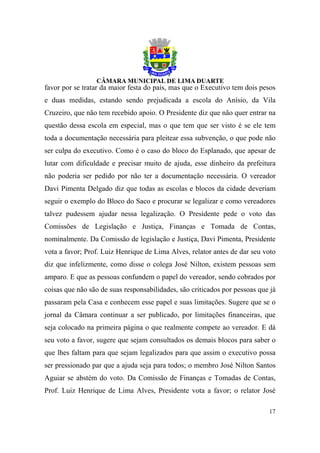 favor por se tratar da maior festa do país, mas que o Executivo tem dois pesos
e duas medidas, estando sendo prejudicada a escola do Anísio, da Vila
Cruzeiro, que não tem recebido apoio. O Presidente diz que não quer entrar na
questão dessa escola em especial, mas o que tem que ser visto é se ele tem
toda a documentação necessária para pleitear essa subvenção, o que pode não
ser culpa do executivo. Como é o caso do bloco do Esplanado, que apesar de
lutar com dificuldade e precisar muito de ajuda, esse dinheiro da prefeitura
não poderia ser pedido por não ter a documentação necessária. O vereador
Davi Pimenta Delgado diz que todas as escolas e blocos da cidade deveriam
seguir o exemplo do Bloco do Saco e procurar se legalizar e como vereadores
talvez pudessem ajudar nessa legalização. O Presidente pede o voto das
Comissões de Legislação e Justiça, Finanças e Tomada de Contas,
nominalmente. Da Comissão de legislação e Justiça, Davi Pimenta, Presidente
vota a favor; Prof. Luiz Henrique de Lima Alves, relator antes de dar seu voto
diz que infelizmente, como disse o colega José Nilton, existem pessoas sem
amparo. E que as pessoas confundem o papel do vereador, sendo cobrados por
coisas que não são de suas responsabilidades, são criticados por pessoas que já
passaram pela Casa e conhecem esse papel e suas limitações. Sugere que se o
jornal da Câmara continuar a ser publicado, por limitações financeiras, que
seja colocado na primeira página o que realmente compete ao vereador. E dá
seu voto a favor, sugere que sejam consultados os demais blocos para saber o
que lhes faltam para que sejam legalizados para que assim o executivo possa
ser pressionado par que a ajuda seja para todos; o membro José Nilton Santos
Aguiar se abstém do voto. Da Comissão de Finanças e Tomadas de Contas,
Prof. Luiz Henrique de Lima Alves, Presidente vota a favor; o relator José

                                                                            17
 