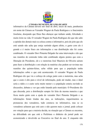 informativo da Câmara deverá sair final de abril, inicio de maio, parabeniza
em nome da Câmara ao Vereador Wagner de Paula Rodrigues e a funcionária
Joselaine, desejando que Deus lhes abençoe que tenham saúde, felicidade e
muito êxito na vida. O vereador Wagner de Paula Rodrigues diz que não sabe
a opinião dos demais mais se coloca contra o informativo, pois do jeito que ele
está saindo não acha que esteja surtindo algum efeito, o gasto com ele é
grande e é muito fraco em informações e sua distribuição não foi como
combinado. O vereador Davi Pimenta Delgado faz uma intervenção e diz que
nas reuniões de comissão tinha sido combinado alguns pontos que com a
liberação do Presidente, ele e o motorista José Mauricio de Oliveira saíram
para fazer a distribuição e em relação às matérias elas podem ser revistas nas
reuniões das quintas-feiras, acha válido para que a população tenha
informações sobre o que está acontecendo. O vereador Wagner de Paula
Rodrigues diz que viu o esforço do colega junto com o motorista, mas acha
que o custo é alto para o nível de informação, pode até mudar, mas o ideal
seria a rádio e o custo seria muito menor e a população estaria ouvindo as
discussões, debates e ver que estão lutando pelo município. O Presidente diz
que discorda, pois a distribuição sempre foi feita da mesma maneira e que
ficou muito grato com a ajuda do vereador Davi Pimenta Delgado e as
informações foram tiradas das atas, as indicações, requerimentos as
pronuncias dos vereadores, tudo constava no informativo, mas se os
vereadores acharem que está caro e não querem mais o jornal, pode colocar
em votação para que a maioria decida, na situação que a Câmara se encontra,
na dificuldade em que está a Prefeitura o dinheiro do jornal pode ser
economizado e devolvido ao Executivo no final do ano. E enquanto não

                                                                           170
 