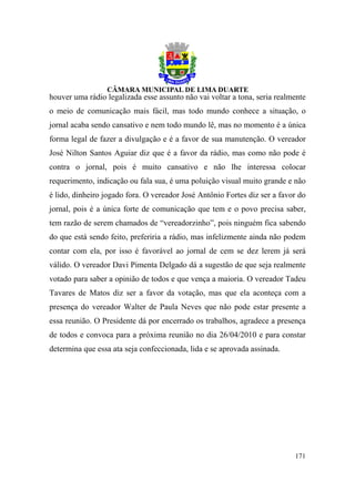 houver uma rádio legalizada esse assunto não vai voltar a tona, seria realmente
o meio de comunicação mais fácil, mas todo mundo conhece a situação, o
jornal acaba sendo cansativo e nem todo mundo lê, mas no momento é a única
forma legal de fazer a divulgação e é a favor de sua manutenção. O vereador
José Nilton Santos Aguiar diz que é a favor da rádio, mas como não pode é
contra o jornal, pois é muito cansativo e não lhe interessa colocar
requerimento, indicação ou fala sua, é uma poluição visual muito grande e não
é lido, dinheiro jogado fora. O vereador José Antônio Fortes diz ser a favor do
jornal, pois é a única forte de comunicação que tem e o povo precisa saber,
tem razão de serem chamados de “vereadorzinho”, pois ninguém fica sabendo
do que está sendo feito, preferiria a rádio, mas infelizmente ainda não podem
contar com ela, por isso é favorável ao jornal de cem se dez lerem já será
válido. O vereador Davi Pimenta Delgado dá a sugestão de que seja realmente
votado para saber a opinião de todos e que vença a maioria. O vereador Tadeu
Tavares de Matos diz ser a favor da votação, mas que ela aconteça com a
presença do vereador Walter de Paula Neves que não pode estar presente a
essa reunião. O Presidente dá por encerrado os trabalhos, agradece a presença
de todos e convoca para a próxima reunião no dia 26/04/2010 e para constar
determina que essa ata seja confeccionada, lida e se aprovada assinada.




                                                                           171
 