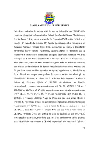 Aos vinte e seis dias do mês de abril do ano de dois mil e dez (26/04/2010),
reuniu-se o Legislativo Municipal na Sala de Sessões da Câmara Municipal, às
dezoito horas (18 h), para a realização da Segunda (2ª) Reunião Ordinária do
Quarto (4º) Período da Segunda (2ª) Sessão Legislativa, sob a presidência do
Vereador Geraldo Fonseca Neto. Com as palavras de praxe, o Presidente,
percebendo haver número regimental, declara abertos os trabalhos que se
inicia com a chamada dos vereadores feita pelo Secretário, vereador Prof.Luiz
Henrique de Lima Alves constatando a presença de todos os vereadores. O
Vice-Presidente, vereador Davi Pimenta Delgado pede um minuto de silêncio
por ocasião do falecimento do Senhor Joaquim conhecido como Quinca, que
foi por duas vezes prefeito, vereador por quatro legislaturas no Município de
Pedro Teixeira e sempre acompanhou de perto a política no Município de
Lima Duarte. Passa-se a Leitura dos Expedientes Recebidos da Prefeitura e
Leitura de Diversos: Ofício nº 108/2010 do Gabinete do Prefeito
encaminhando respostas dos requerimentos 48, 50, 59, 62/2009 / Ofício nº
109/2010 do Gabinete do Prefeito encaminhando resposta dos requerimentos
nº 57, 61, 65, 68, 70, 73, 75, 76, 77, 78, 81, 82, 83/2009 e 02, 03, 08, 12, 18,
20/2010. O vereador Antônio Alves de Paula diz que com esses ofícios o
Prefeito lhe respondeu a todos os requerimentos pendentes, mas na resposta ao
requerimento nº 68/2009, não consta o valor da dívida do município com a
CEMIG. O Presidente Geraldo Fonseca Neto diz que nem o funcionário da
CEMIG, Fernando César que esteve na Casa na reunião do dia 14/04/2010
sabia precisar esse valor, mas disse que se a Casa enviasse um ofício pedindo
essa informação com certeza a CEMIG responderia de imediato / Ofício nº

                                                                            172
 