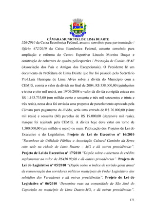 526/2010 da Caixa Econômica Federal, assunto convênio para pavimentação /
Ofício 472/2010 da Caixa Econômica Federal, assunto convênio para
ampliação e reforma do Centro Esportivo Lincoln Moreira Duque e
construção de cobertura de quadra poliesportiva / Prestação de Contas APAE
(Associação dos Pais e Amigos dos Excepcionais). O Presidente lê um
documento da Prefeitura de Lima Duarte que lhe foi passado pelo Secretário
Prof.Luiz Henrique de Lima Alves sobre a dívida do Município com a
CEMIG, consta o valor da dívida no final de 2004, R$ 538.000,00 (quinhentos
e trinta e oito mil reais), em 19/09/2008 o valor da dívida corrigida estava em
R$ 1.163.733,00 (um milhão cento e sessenta e três mil setecentos e trinta e
três reais), nessa data foi enviada uma proposta de parcelamento aprovada pela
Câmara para pagamento da dívida, seria uma entrada de R$ 20.000,00 (vinte
mil reais) e sessenta (60) parcelas de R$ 19.000,00 (dezenove mil reais),
masque foi rejeitada pela CEMIG. A dívida hoje deve estar em torno de
1.500.000,00 (um milhão e meio) ou mais. Publicação dos Projetos de Lei do
Executivo e do Legislativo. Projeto de Lei do Executivo nº 16/2010
“Reconhece de Utilidade Pública a Associação Cultural Caminho da Serra
com sede na cidade de Lima Duarte – MG e dá outras providências”.
Projeto de Lei do Executivo nº 17/2010 “Dispõe sobre a abertura de crédito
suplementar no valor de R$450.00,00 e dá outras providências”. Projeto de
Lei do Legislativo nº 05/2010 “Dispõe sobre o índice de revisão geral anual
da remuneração dos servidores públicos municipais do Poder Legislativo, dos
subsídios dos Vereadores e dá outras providências”. Projeto de Lei do
Legislativo nº 06/2010 “Denomina ruas na comunidade de São José do
Capoeirão no município de Lima Duarte-MG, e dá outras providências”.

                                                                           173
 
