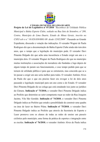 Projeto de Lei do Legislativo nº 07/2010 “Reconhece de Utilidade Pública
Municipal o Bahia Esporte Clube, sediado na Rua Sete de Setembro, nº 209,
Centro, Município de Lima Duarte, Estado de Minas Gerais, inscrito no
CNPJ sob o n.º 10.820.039/0001-09 desde 12/02/2009”. Passando ao Grande
Expediente, discussão e votação das indicações. O vereador Wagner de Paula
Rodrigues diz que a documentação do Bahia Esporte Clube ainda não tem dois
anos, que o tempo que a legislação do município pede. O vereador Davi
Pimenta Delgado diz que acha uma incoerência o Estado exigir um ano e o
município dois. O vereador Wagner de Paula Rodrigues diz que no município
muitas instituições e associações de moradores são fundadas e logo depois de
algum tempo de param seu funcionamento, e esse tempo pedido para que se
tornem de utilidade pública é para que se estruturem, mas concorda que se a
lei passar a exigir um ano seria melhor para todos. O vereador Antônio Alves
de Paula diz que o que era preciso fazer era revogar a lei de dois anos
passando a legislação municipal para um ano como a do Estado. O vereador
Davi Pimenta Delgado diz ao colega que está estudando isso junto ao jurídico
da Câmara. Indicação nº 73/2010, o vereador Davi Pimenta Delgado indica
ao Prefeito que determine ao setor competente roçar ao redor da Rua Joaquim
Jacinto, Vila São Geraldo. Indicação nº 74/2010, o vereador Davi Pimenta
Delgado indica ao Prefeito que estude a possibilidade de construir uma quadra
ou área de lazer no Bairro Piúna. Indicação nº 75/2010, o vereador Davi
Pimenta Delgado indica ao Prefeito que através da Secretaria de Esporte e
Lazer promova com os alunos de todas as redes de ensino um passeio
ciclístico pelo município, uma forma de prática de esportes e integração entre
as escolas. Indicação nº 76/2010, o vereador Antônio Alves de Paula indica

                                                                          174
 