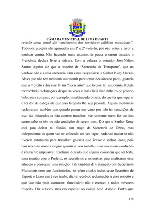 revisão geral anual dos vencimentos dos servidores públicos municipais”.
Todos os projetos são aprovados em 1ª e 2ª votação, por oito votos a favor e
nenhum contra. Não havendo mais assuntos de pauta a serem tratados o
Presidente declara livre a palavra. Com a palavra o vereador José Nilton
Santos Aguiar diz que a respeito da “Secretaria de Transporte”, que na
verdade não é a uma secretaria, tem como responsável o Senhor Rony Marcos
Alves que não tem nenhuma autonomia para tomar decisões no pátio, gostaria
que o Prefeito colocasse lá um “Secretário” que tivesse tal autonomia. Relata
ter recebido reclamações de que às vezes é mais fácil tirar dinheiro do próprio
bolso para comprar, por exemplo, uma lâmpada de seta, do que ter que esperar
e ter dor de cabeça até que essa lâmpada lhe seja passada. Alguns motoristas
reclamaram também que quando param um carro por não ter condições de
uso, são indagados se não querem trabalhar, mas somente quem faz uso dos
carros sabe se têm ou não condições de serem usos. Diz que o Senhor Rony
está para deixar tal função, um braço da Secretaria de Obras, mas
independente de quem vai ser colocado em seu lugar, nada vai mudar se não
tiverem autonomia para trabalhar, gostaria que ficasse o senhor Rony, pois
tem recebido muitos elogios quanto ao seu trabalho, mas nas atuais condições
é realmente impossível. Continua dizendo que alguma coisa tem que ser feita,
uma reunião com o Prefeito, os secretários e motoristas para analisarem essa
situação e conseguir uma solução. Fala também do tratamento dos Secretários
Municipais com seus funcionários, se refere a todos inclusive ao Secretário de
Esporte e Lazer que é seu irmão, diz ter recebido reclamações a esse respeito e
que isso não pode acontecer, funcionário não é escravo e todos merecem
respeito. Diz a todos, mas em especial ao colega José Antônio Fortes que

                                                                           176
 