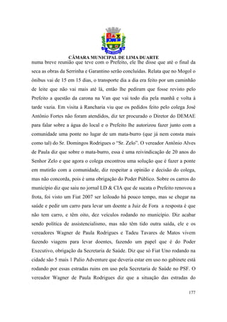 numa breve reunião que teve com o Prefeito, ele lhe disse que até o final da
seca as obras da Serrinha e Garantino serão concluídas. Relata que no Mogol o
ônibus vai de 15 em 15 dias, o transporte dia a dia era feito por um caminhão
de leite que não vai mais até lá, então lhe pediram que fosse revisto pelo
Prefeito a questão da carona na Van que vai todo dia pela manhã e volta à
tarde vazia. Em visita à Rancharia viu que os pedidos feito pelo colega José
Antônio Fortes não foram atendidos, diz ter procurado o Diretor do DEMAE
para falar sobre a água do local e o Prefeito lhe autorizou fazer junto com a
comunidade uma ponte no lugar de um mata-burro (que já nem consta mais
como tal) do Sr. Domingos Rodrigues o “Sr. Zelo”. O vereador Antônio Alves
de Paula diz que sobre o mata-burro, essa é uma reivindicação de 20 anos do
Senhor Zelo e que agora o colega encontrou uma solução que é fazer a ponte
em mutirão com a comunidade, diz respeitar a opinião e decisão do colega,
mas não concorda, pois é uma obrigação do Poder Público. Sobre os carros do
município diz que saiu no jornal LD & CIA que de sucata o Prefeito renovou a
frota, foi visto um Fiat 2007 ser leiloado há pouco tempo, mas se chegar na
saúde e pedir um carro para levar um doente a Juiz de Fora a resposta é que
não tem carro, e têm oito, dez veículos rodando no município. Diz acabar
sendo política de assistencialismo, mas não têm tido outra saída, ele e os
vereadores Wagner de Paula Rodrigues e Tadeu Tavares de Matos vivem
fazendo viagens para levar doentes, fazendo um papel que é do Poder
Executivo, obrigação da Secretaria de Saúde. Diz que só Fiat Uno rodando na
cidade são 5 mais 1 Palio Adventure que deveria estar em uso no gabinete está
rodando por essas estradas ruins em uso pela Secretaria de Saúde no PSF. O
vereador Wagner de Paula Rodrigues diz que a situação das estradas do

                                                                         177
 