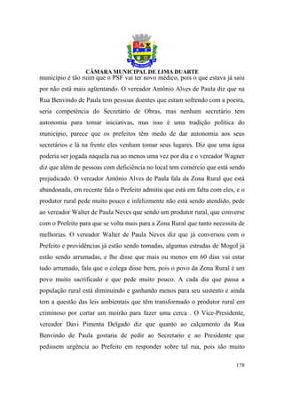 município é tão ruim que o PSF vai ter novo médico, pois o que estava já saiu
por não está mais agüentando. O vereador Antônio Alves de Paula diz que na
Rua Benvindo de Paula tem pessoas doentes que estam sofrendo com a poeira,
seria competência do Secretário de Obras, mas nenhum secretário tem
autonomia para tomar iniciativas, mas isso é uma tradição política do
município, parece que os prefeitos têm medo de dar autonomia aos seus
secretários e lá na frente eles venham tomar seus lugares. Diz que uma água
poderia ser jogada naquela rua ao menos uma vez por dia e o vereador Wagner
diz que além de pessoas com deficiência no local tem comércio que está sendo
prejudicado. O vereador Antônio Alves de Paula fala da Zona Rural que está
abandonada, em recente fala o Prefeito admitiu que está em falta com eles, e o
produtor rural pede muito pouco e infelizmente não está sendo atendido, pede
ao vereador Walter de Paula Neves que sendo um produtor rural, que converse
com o Prefeito para que se volta mais para a Zona Rural que tanto necessita de
melhorias. O vereador Walter de Paula Neves diz que já conversou com o
Prefeito e providências já estão sendo tomadas, algumas estradas de Mogol já
estão sendo arrumadas, e lhe disse que mais ou menos em 60 dias vai estar
tudo arrumado, fala que o colega disse bem, pois o povo da Zona Rural é um
povo muito sacrificado e que pede muito pouco. A cada dia que passa a
população rural está diminuindo e ganhando menos para seu sustento e ainda
tem a questão das leis ambientais que têm transformado o produtor rural em
criminoso por cortar um moirão para fazer uma cerca . O Vice-Presidente,
vereador Davi Pimenta Delgado diz que quanto ao calçamento da Rua
Benvindo de Paula gostaria de pedir ao Secretario e ao Presidente que
pedissem urgência ao Prefeito em responder sobre tal rua, pois são muito

                                                                          178
 