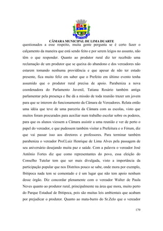 questionados a esse respeito, muita gente pergunta se é certo fazer o
calçamento da maneira que está sendo feito e por serem leigos no assunto, não
têm o que responder. Quanto ao produtor rural diz ter recebido uma
reclamação de um produtor que se queixa do abandono e dos vereadores não
estarem tomando nenhuma providência e que apesar de não ter estado
presente, fica muito feliz em saber que o Prefeito em último evento tenha
assumido que o produtor rural precisa de apoio. Parabeniza a nova
coordenadora do Parlamento Juvenil, Tatiana Rosário também antiga
parlamentar pela presença e lhe dá a missão de toda reunião trazer um jovem
para que se interem do funcionamento da Câmara de Vereadores. Relata então
uma idéia que teve de uma parceria da Câmara com as escolas, visto que
muitos foram procurados para auxiliar num trabalho escolar sobre os poderes,
para que os alunos viessem a Câmara assistir a uma reunião e ver de perto o
papel do vereador, e que pudessem também visitar a Prefeitura e o Fórum, diz
que vai passar isso aos diretores e professores. Para terminar também
parabeniza o vereador Prof.Luiz Henrique de Lima Alves pela passagem de
seu aniversário desejando muita paz e saúde. Com a palavra o vereador José
Antônio Fortes diz que como representantes do povo, essa eleição do
Conselho Tutelar tem que ser mais divulgada, visto a importância da
participação popular que nos Distritos pouco se sabe, onde mora por exemplo,
Ibitipoca nada tem se comentado e é um lugar que não tem apoio nenhum
desse órgão. Diz concordar plenamente com o vereador Walter de Paula
Neves quanto ao produtor rural, principalmente na área que mora, muito perto
do Parque Estadual de Ibitipoca, pois são muitas leis ambientais que acabam
por prejudicar o produtor. Quanto ao mata-burro do Sr.Zelo que o vereador

                                                                         179
 