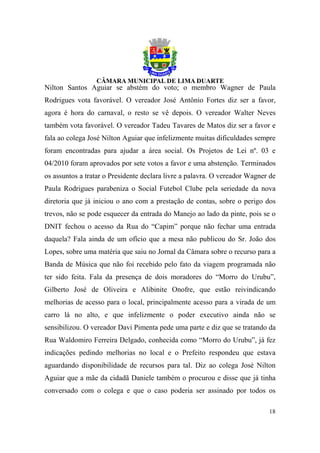 Nilton Santos Aguiar se abstém do voto; o membro Wagner de Paula
Rodrigues vota favorável. O vereador José Antônio Fortes diz ser a favor,
agora é hora do carnaval, o resto se vê depois. O vereador Walter Neves
também vota favorável. O vereador Tadeu Tavares de Matos diz ser a favor e
fala ao colega José Nilton Aguiar que infelizmente muitas dificuldades sempre
foram encontradas para ajudar a área social. Os Projetos de Lei nº. 03 e
04/2010 foram aprovados por sete votos a favor e uma abstenção. Terminados
os assuntos a tratar o Presidente declara livre a palavra. O vereador Wagner de
Paula Rodrigues parabeniza o Social Futebol Clube pela seriedade da nova
diretoria que já iniciou o ano com a prestação de contas, sobre o perigo dos
trevos, não se pode esquecer da entrada do Manejo ao lado da pinte, pois se o
DNIT fechou o acesso da Rua do “Capim” porque não fechar uma entrada
daquela? Fala ainda de um ofício que a mesa não publicou do Sr. João dos
Lopes, sobre uma matéria que saiu no Jornal da Câmara sobre o recurso para a
Banda de Música que não foi recebido pelo fato da viagem programada não
ter sido feita. Fala da presença de dois moradores do “Morro do Urubu”,
Gilberto José de Oliveira e Alibinite Onofre, que estão reivindicando
melhorias de acesso para o local, principalmente acesso para a virada de um
carro lá no alto, e que infelizmente o poder executivo ainda não se
sensibilizou. O vereador Davi Pimenta pede uma parte e diz que se tratando da
Rua Waldomiro Ferreira Delgado, conhecida como “Morro do Urubu”, já fez
indicações pedindo melhorias no local e o Prefeito respondeu que estava
aguardando disponibilidade de recursos para tal. Diz ao colega José Nilton
Aguiar que a mãe da cidadã Daniele também o procurou e disse que já tinha
conversado com o colega e que o caso poderia ser assinado por todos os

                                                                            18
 