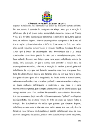 algumas burocracias, mas se tratando de alunos do município deveria atender.
Diz que quanto à questão do transporte no Mogol, sabe que a situação é
difícil,mas não é só lá em outras comunidades também, como a de Monte
Verde e se for abrir exceção para transportar os moradores de lá, teria que ser
feito em todos os lugares. Sobre o encarregado de transportes o Sr. Rony, só
tem a elogiar, pois escuta muitas referências boas a respeito dele, mas existe
algo que já comentou inclusive com o vereador Prof.Luiz Henrique de Lima
Alves que é irmão do encarregado, uma preocupação sua e já houve
comentários, com a frota grande de carro que o município tem agora, é ele
ficar andando de carro para baixo e para cima, como ambulância, veículo da
saúde, obra, educação. O que o deixou sem entender a função dele, se
encarregado ou motorista, sabe que a intenção é a melhor possível, pois está
trabalhando às vezes por está faltando motorista, mas é um erro grave dele,
falta de administração, pois se está faltando algo ele tem que parar o carro,
isso gera críticas e pode vir a atrapalhá-lo no futuro. Sobre a frota de carros,
existem carros batidos, com retrovisor quebrado e esses carros fazem viagem,
se forem multados infelizmente o motorista é que paga e é uma
responsabilidade grande, por exemplo, um motorista de um ônibus escolar que
carrega muitas vidas. Fala também do comentário sobre arrumar às estradas,
tem que acontecer e logo, mas não podem esquecer dos “galhos”, as chegadas
às propriedades, pois a última vez que foi feito foi no ano de eleição. Relata a
situação dos funcionários da saúde que passam por diversos lugares,
trabalham na zona rural o dia todo sem muitas vezes sem um café, deveria
haver um lugar para que se alimentassem quando trabalhassem longe de casa,
estavam almoçando nas escolas, mas às vezes cortam porque dizem não poder,

                                                                            181
 