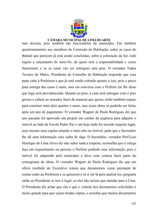 mas deveria, pois também são funcionários do município. Faz também
questionamentos aos membros da Comissão de Habitação, sobre as casas do
Batatal que parecem já está sendo concluídas, sobre a colocação da luz, rede
esgoto e calçamento de meio-fio, de quem será a responsabilidade e como
funcionará; e se as casas vão ser entregues sem piso. O vereador Tadeu
Tavares de Matos, Presidente do Conselho de Habitação responde que essa
parte cabe à Prefeitura e que já está sendo cobrado quanto a isso, pois o prazo
para entrega das casas é maio, mas em conversa com o Prefeito ele lhe disse
que logo será providenciado. Quanto ao piso, a casa será entregue com o piso
grosso e caberá ao morador fazer da maneira que quiser, terão também espaço
para construir mais dois quartos e muro, mas essas obras só poderão ser feitas
após um ano de pagamento. O vereador Wagner de Paula Rodrigues diz que
ano passado foi aprovado um projeto em caráter de urgência para adquirir o
imóvel ao lado da Escola Pedro Paz e até hoje nada foi mexido naquele lugar,
nem mesmo uma capina estando o mato alto no imóvel, pede que o Secretário
lhe dê uma informação caso saiba de algo. O Secretário, vereador Prof.Luiz
Henrique de Lima Alves diz não saber nada a respeito, aconselha que o colega
faça um requerimento ou procure o Prefeito pedindo essa informação, pois o
imóvel foi adquirido pelo município e deve com certeza fazer parte do
cronograma de obras. O vereador Wagner de Paula Rodrigues diz que em
ofício recebido do Executivo consta que documentos como prestação de
contas estão na Prefeitura e se quiserem é só ir até lá para analisá-los, pergunta
então ao Presidente se isso é legal, se eles não teriam que mandar para a Casa.
O Presidente diz achar que sim e que o volume dos documentos solicitados é
muito grande para que sejam tiradas cópias, e acredita que muitos documentos

                                                                              182
 