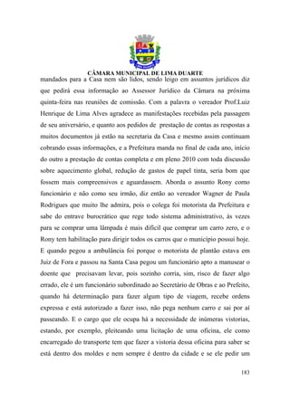 mandados para a Casa nem são lidos, sendo leigo em assuntos jurídicos diz
que pedirá essa informação ao Assessor Jurídico da Câmara na próxima
quinta-feira nas reuniões de comissão. Com a palavra o vereador Prof.Luiz
Henrique de Lima Alves agradece as manifestações recebidas pela passagem
de seu aniversário, e quanto aos pedidos de prestação de contas as respostas a
muitos documentos já estão na secretaria da Casa e mesmo assim continuam
cobrando essas informações, e a Prefeitura manda no final de cada ano, início
do outro a prestação de contas completa e em pleno 2010 com toda discussão
sobre aquecimento global, redução de gastos de papel tinta, seria bom que
fossem mais compreensivos e aguardassem. Aborda o assunto Rony como
funcionário e não como seu irmão, diz então ao vereador Wagner de Paula
Rodrigues que muito lhe admira, pois o colega foi motorista da Prefeitura e
sabe do entrave burocrático que rege todo sistema administrativo, às vezes
para se comprar uma lâmpada é mais difícil que comprar um carro zero, e o
Rony tem habilitação para dirigir todos os carros que o município possui hoje.
E quando pegou a ambulância foi porque o motorista de plantão estava em
Juiz de Fora e passou na Santa Casa pegou um funcionário apto a manusear o
doente que precisavam levar, pois sozinho corria, sim, risco de fazer algo
errado, ele é um funcionário subordinado ao Secretário de Obras e ao Prefeito,
quando há determinação para fazer algum tipo de viagem, recebe ordens
expressa e está autorizado a fazer isso, não pega nenhum carro e sai por aí
passeando. E o cargo que ele ocupa há a necessidade de inúmeras vistorias,
estando, por exemplo, pleiteando uma licitação de uma oficina, ele como
encarregado do transporte tem que fazer a vistoria dessa oficina para saber se
está dentro dos moldes e nem sempre é dentro da cidade e se ele pedir um

                                                                          183
 
