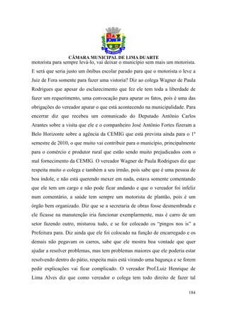 motorista para sempre levá-lo, vai deixar o município sem mais um motorista.
E será que seria justo um ônibus escolar parado para que o motorista o leve a
Juiz de Fora somente para fazer uma vistoria? Diz ao colega Wagner de Paula
Rodrigues que apesar do esclarecimento que fez ele tem toda a liberdade de
fazer um requerimento, uma convocação para apurar os fatos, pois é uma das
obrigações do vereador apurar o que está acontecendo na municipalidade. Para
encerrar diz que recebeu um comunicado do Deputado Antônio Carlos
Arantes sobre a visita que ele e o companheiro José Antônio Fortes fizeram a
Belo Horizonte sobre a agência da CEMIG que está prevista ainda para o 1º
semestre de 2010, o que muito vai contribuir para o município, principalmente
para o comércio e produtor rural que estão sendo muito prejudicados com o
mal fornecimento da CEMIG. O vereador Wagner de Paula Rodrigues diz que
respeita muito o colega e também a seu irmão, pois sabe que é uma pessoa de
boa índole, e não está querendo mexer em nada, estava somente comentando
que ele tem um cargo e não pode ficar andando e que o vereador foi infeliz
num comentário, a saúde tem sempre um motorista de plantão, pois é um
órgão bem organizado. Diz que se a secretaria de obras fosse desmembrada e
ele ficasse na manutenção iria funcionar exemplarmente, mas é carro de um
setor fazendo outro, misturou tudo, e se for colocado os “pingos nos is” a
Prefeitura para. Diz ainda que ele foi colocado na função de encarregado e os
demais não pegavam os carros, sabe que ele mostra boa vontade que quer
ajudar a resolver problemas, mas tem problemas maiores que ele poderia estar
resolvendo dentro do pátio, respeita mais está virando uma bagunça e se forem
pedir explicações vai ficar complicado. O vereador Prof.Luiz Henrique de
Lima Alves diz que como vereador o colega tem todo direito de fazer tal

                                                                         184
 