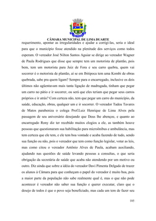 requerimento, apontar as irregularidades e ajudar a corrigi-las, seria o ideal
para que o município fosse atendido na plenitude dos serviços como todos
esperam. O vereador José Nilton Santos Aguiar se dirige ao vereador Wagner
de Paula Rodrigues que disse que sempre tem um motorista de plantão, pois
bem, tem um motorista para Juiz de Fora e seu carro quebra, quem vai
socorrer é o motorista de plantão, aí se em Ibitipoca tem uma Kombi de obras
quebrada, sabe pra quem ligam? Sempre para o encarregado, inclusive os dois
últimos não agüentavam mais tanta ligação de madrugada, tinham que pegar
um carro no pátio e ir socorrer, ou será que eles teriam que pegar seus carros
próprios e ir atrás? Com certeza não, tem que pegar um carro do município, da
saúde, educação, obras, qualquer um e ir socorrer. O vereador Tadeu Tavares
de Matos parabeniza o colega Prof.Luiz Henrique de Lima Alves pela
passagem de seu aniversário desejando que Deus lhe abençoe, e quanto ao
encarregado Rony diz ter recebido muitos elogios a ele, as também houve
pessoas que questionaram sua habilitação para microônibus e ambulância, mas
tem certeza que ele tem, e ele tem boa vontade e acaba fazendo de tudo, sendo
sua função ou não, pois o vereador que tem como função legislar, votar as leis,
mas como citou o vereador Antônio Alves de Paula, acabam auxiliando,
ajudando nas questões de saúde levando pessoas a consultas, o que seria
obrigação da secretária de saúde que acaba não atendendo por um motivo ou
outro. Diz ainda que sobre a idéia do vereador Davi Pimenta Delgado de trazer
os alunos à Câmara para que conheçam o papel do vereador é muito boa, pois
a maior parte da população não sabe realmente qual é, mas o que não pode
acontecer é vereador não saber sua função e querer executar, claro que o
desejo de todos é que o povo seja beneficiado, mas cada um tem de fazer seu

                                                                           185
 
