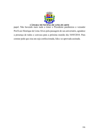 papel. Não havendo mais nada a tratar o Presidente parabeniza o vereador
Prof.Luiz Henrique de Lima Alves pela passagem de seu aniversário, agradece
a presença de todos e convoca para a próxima reunião dia 10/05/2010. Para
constar pede que essa ata seja confeccionada, lida e se aprovada assinada.




                                                                             186
 