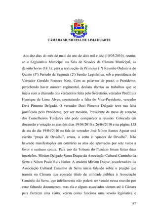 Aos dez dias do mês de maio do ano de dois mil e dez (10/05/2010), reuniu-
se o Legislativo Municipal na Sala de Sessões da Câmara Municipal, às
dezoito horas (18 h), para a realização da Primeira (1ª) Reunião Ordinária do
Quinto (5º) Período da Segunda (2ª) Sessão Legislativa, sob a presidência do
Vereador Geraldo Fonseca Neto. Com as palavras de praxe, o Presidente,
percebendo haver número regimental, declara abertos os trabalhos que se
inicia com a chamada dos vereadores feita pelo Secretário, vereador Prof.Luiz
Henrique de Lima Alves, constatando a falta do Vice-Presidente, vereador
Davi Pimenta Delgado. O vereador Davi Pimenta Delgado teve sua falta
justificada pelo Presidente, por ser mesário, Presidente da mesa de votação
dos Conselheiros Tutelares não pode comparecer a reunião. Colocada em
discussão e votação as atas dos dias 19/04/2010 e 26/04/2010 e na página 153
da ata do dia 19/04/2010 na fala do vereador José Nilton Santos Aguiar está
escrito “praça de Orvalho”, errata, o certo é “quadra de Orvalho”. Não
havendo manifestações em contrário as atas são aprovadas por sete votos a
favor e nenhum contra. Para uso da Tribuna do Plenário foram feitas duas
inscrições, Miriam Delgado Senra Duque da Associação Cultural Caminho da
Serra e Nilton Paulo Reis Júnior. A oradora Miriam Duque, coordenadora da
Associação Cultural Caminho da Serra inicia falando sobre o projeto que
tramita na Câmara que concede título de utilidade pública à Associação
Caminho da Serra, que infelizmente não poderá ser votado nessa reunião por
estar faltando documentos, mas ela e alguns associados vieram até à Câmara
para fazerem uma visita, verem como funciona uma sessão legislativa e

                                                                         187
 
