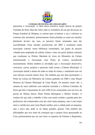 apresentar a Associação. A idéia dessa iniciativa surgiu através do projeto
Caminho da Serra, Rua das Artes onde os moradores da rua que dá acesso ao
Parque Estadual de Ibitipoca se uniram para revitalizar a rua e valorizar os
costumes dos moradores, primeiramente foram pintadas as casas em mutirão,
plantaram árvores nas ruas, os passeios foram arrumados para dar
acessibilidade. Essas atitudes aconteceram em 2005 e resultaram numa
associação cultural, numa biblioteca comunitária, um grupo de pessoas
voltadas para ampliação da cultura, leitura e artes em geral, práticas culturais
que resultaram no Prêmio Machado de Assis do Ministério da Cultura
transformando    a   Associação     num    Ponto    de   Leitura   reconhecido
nacionalmente. Relata também as atividades que a Associação desenvolve,
concursos, cursos, projetos e parcerias onde consta a Câmara Municipal. A
Associação atende a alunos de todas as redes de ensino, e atualmente tem em
suas oficinas sessenta alunos fixos. Diz também que tem duas premiações: o
Ponto de Leitura do Ministério da Cultura ganhado em 2008 e uma Moção
Honrosa da Câmara Municipal de Lima Duarte. Os projetos atuais são: a
semana do meio ambiente com material reciclado e a Editora Caminhos da
Serra que fará o lançamento de cem (100) livros começando com um livro de
poesia de Marina Inácio, Dona Norma Baumgratz e Shirley Guedes. A
oradora diz que todo o trabalho é feito com muito carinho e grande parte dos
professores são remunerados com um valor muito pequeno, mas é com muito
amor e carinho por uma Lima Duarte melhor, pois a cidade pode ser pequena,
mas o povo não, pode se ter idéias grandes, geniais. Fala também das
dificuldades que teve antes de conseguir que o projeto fosse apresentado na
Casa, primeiramente por ser caro fazer os registros do Estatuto e Regimento,

                                                                            188
 