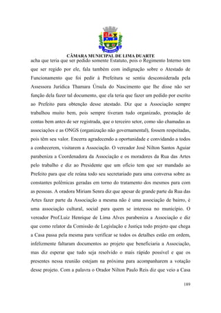 acha que teria que ser pedido somente Estatuto, pois o Regimento Interno tem
que ser regido por ele, fala também com indignação sobre o Atestado de
Funcionamento que foi pedir à Prefeitura se sentiu desconsiderada pela
Assessora Jurídica Thamara Úrsula do Nascimento que lhe disse não ser
função dela fazer tal documento, que ela teria que fazer um pedido por escrito
ao Prefeito para obtenção desse atestado. Diz que a Associação sempre
trabalhou muito bem, pois sempre tiveram tudo organizado, prestação de
contas bem antes de ser registrada, que o terceiro setor, como são chamadas as
associações e as ONGS (organização não governamental), fossem respeitadas,
pois têm seu valor. Encerra agradecendo a oportunidade e convidando a todos
a conhecerem, visitarem a Associação. O vereador José Nilton Santos Aguiar
parabeniza a Coordenadora da Associação e os moradores da Rua das Artes
pelo trabalho e diz ao Presidente que um ofício tem que ser mandado ao
Prefeito para que ele reúna todo seu secretariado para uma conversa sobre as
constantes polêmicas geradas em torno do tratamento dos mesmos para com
as pessoas. A oradora Miriam Senra diz que apesar de grande parte da Rua das
Artes fazer parte da Associação a mesma não é uma associação de bairro, é
uma associação cultural, social para quem se interessa no município. O
vereador Prof.Luiz Henrique de Lima Alves parabeniza a Associação e diz
que como relator da Comissão de Legislação e Justiça todo projeto que chega
a Casa passa pela mesma para verificar se todos os detalhes estão em ordem,
infelizmente faltaram documentos ao projeto que beneficiaria a Associação,
mas diz esperar que tudo seja resolvido o mais rápido possível e que os
presentes nessa reunião estejam na próxima para acompanharem a votação
desse projeto. Com a palavra o Orador Nilton Paulo Reis diz que veio a Casa

                                                                          189
 