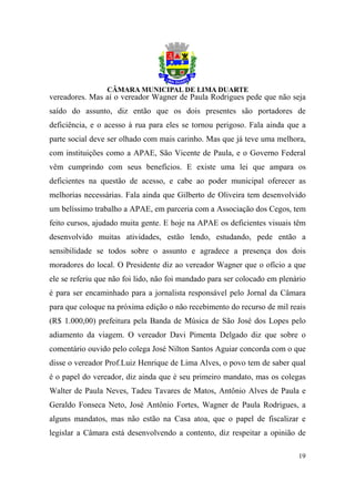 vereadores. Mas aí o vereador Wagner de Paula Rodrigues pede que não seja
saído do assunto, diz então que os dois presentes são portadores de
deficiência, e o acesso à rua para eles se tornou perigoso. Fala ainda que a
parte social deve ser olhado com mais carinho. Mas que já teve uma melhora,
com instituições como a APAE, São Vicente de Paula, e o Governo Federal
vêm cumprindo com seus benefícios. E existe uma lei que ampara os
deficientes na questão de acesso, e cabe ao poder municipal oferecer as
melhorias necessárias. Fala ainda que Gilberto de Oliveira tem desenvolvido
um belíssimo trabalho a APAE, em parceria com a Associação dos Cegos, tem
feito cursos, ajudado muita gente. E hoje na APAE os deficientes visuais têm
desenvolvido muitas atividades, estão lendo, estudando, pede então a
sensibilidade se todos sobre o assunto e agradece a presença dos dois
moradores do local. O Presidente diz ao vereador Wagner que o ofício a que
ele se referiu que não foi lido, não foi mandado para ser colocado em plenário
é para ser encaminhado para a jornalista responsável pelo Jornal da Câmara
para que coloque na próxima edição o não recebimento do recurso de mil reais
(R$ 1.000,00) prefeitura pela Banda de Música de São José dos Lopes pelo
adiamento da viagem. O vereador Davi Pimenta Delgado diz que sobre o
comentário ouvido pelo colega José Nilton Santos Aguiar concorda com o que
disse o vereador Prof.Luiz Henrique de Lima Alves, o povo tem de saber qual
é o papel do vereador, diz ainda que é seu primeiro mandato, mas os colegas
Walter de Paula Neves, Tadeu Tavares de Matos, Antônio Alves de Paula e
Geraldo Fonseca Neto, José Antônio Fortes, Wagner de Paula Rodrigues, a
alguns mandatos, mas não estão na Casa atoa, que o papel de fiscalizar e
legislar a Câmara está desenvolvendo a contento, diz respeitar a opinião de

                                                                           19
 