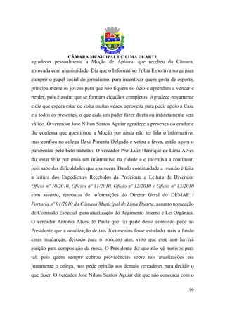 agradecer pessoalmente a Moção de Aplauso que recebeu da Câmara,
aprovada com unanimidade. Diz que o Informativo Folha Esportiva surge para
cumprir o papel social do jornalismo, para incentivar quem gosta de esporte,
principalmente os jovens para que não fiquem no ócio e aprendam a vencer e
perder, pois é assim que se formam cidadãos completos. Agradece novamente
e diz que espera estar de volta muitas vezes, aproveita para pedir apoio a Casa
e a todos os presentes, o que cada um puder fazer direta ou indiretamente será
válido. O vereador José Nilton Santos Aguiar agradece a presença do orador e
lhe confessa que questionou a Moção por ainda não ter lido o Informativo,
mas confiou no colega Davi Pimenta Delgado e votou a favor, então agora o
parabeniza pelo belo trabalho. O vereador Prof.Luiz Henrique de Lima Alves
diz estar feliz por mais um informativo na cidade e o incentiva a continuar,
pois sabe das dificuldades que aparecem. Dando continuidade a reunião é feita
a leitura dos Expedientes Recebidos da Prefeitura e Leitura de Diversos:
Ofício nº 10/2010, Ofícios nº 11/2010, Ofício nº 12/2010 e Ofício nº 13/2010
com assunto, respostas de informações do Diretor Geral do DEMAE /
Portaria nº 01/2010 da Câmara Municipal de Lima Duarte, assunto nomeação
de Comissão Especial para atualização do Regimento Interno e Lei Orgânica.
O vereador Antônio Alves de Paula que faz parte dessa comissão pede ao
Presidente que a atualização de tais documentos fosse estudado mais a fundo
essas mudanças, deixado para o próximo ano, visto que esse ano haverá
eleição para composição da mesa. O Presidente diz que não vê motivos para
tal, pois quem sempre cobrou providências sobre tais atualizações era
justamente o colega, mas pede opinião aos demais vereadores para decidir o
que fazer. O vereador José Nilton Santos Aguiar diz que não concorda com o

                                                                           190
 