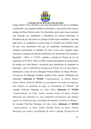 colega Antônio Alves de Paula e que esses documentos têm que ser estudados
e atualizados e já, pergunta também ao Presidente o que precisa fazer para se
desligar da Mesa Diretora como Vice-Secretário, pois a partir desse momento
está lançando sua candidatura a Presidência da Câmara Municipal. O
Presidente diz que não precisa se desligar da Mesa para candidatar, o que não
pode fazer é se candidatar ao mesmo cargo. O vereador José Antônio Fortes
diz que esses documentos têm que ser atualizados imediatamente para
continuar moralizando os trabalhos da Casa. Como mais ninguém achou
necessária a mudança de data das atualizações nos documentos fica mantida a
Resolução. / Ofício nº 35/2010 pedindo a retirado do Projeto de Lei do
Legislativo nº 07/2010 / Ofício CEMIG, assunto interrupções no fornecimento
de energia em Lima Duarte e orçamento para substituição de lâmpadas no
município / ofício nº106/2010 da Delegacia de Polícia Civil de Lima Duarte,
informando a posse da nova Delegada Patrícia Ribeiro de Souza Oliveira /
Comunicado do Deputado Estadual Antônio Calos Arantes. Publicação das
indicações. Indicação nº 78/2010 “respeitosamente, ao Senhor Manoel
Gomes, Diretor Geral do DEMAE, que providencie em caráter de urgência,
uma melhora na qualidade da água na Comunidade de Palmital”, do
vereador Prof.Luiz Henrique de Lima Alves. Indicação nº 79/2010
“respeitosamente, ao Exmo. Senhor Geraldo Gomes de Souza, Prefeito
Municipal, que determine ao setor competente providenciar uma limpeza
urgente na estrada que liga a localidade denominada Cerâmica ao Manejo”,
do vereador Prof.Luiz Henrique de Lima Alves. Indicação nº 80/2010
“respeitosamente, ao Exmo. Senhor Geraldo Gomes de Souza, Prefeito
Municipal, que estude a possibilidade de cobrir a Quadra Poliesportiva do

                                                                         191
 